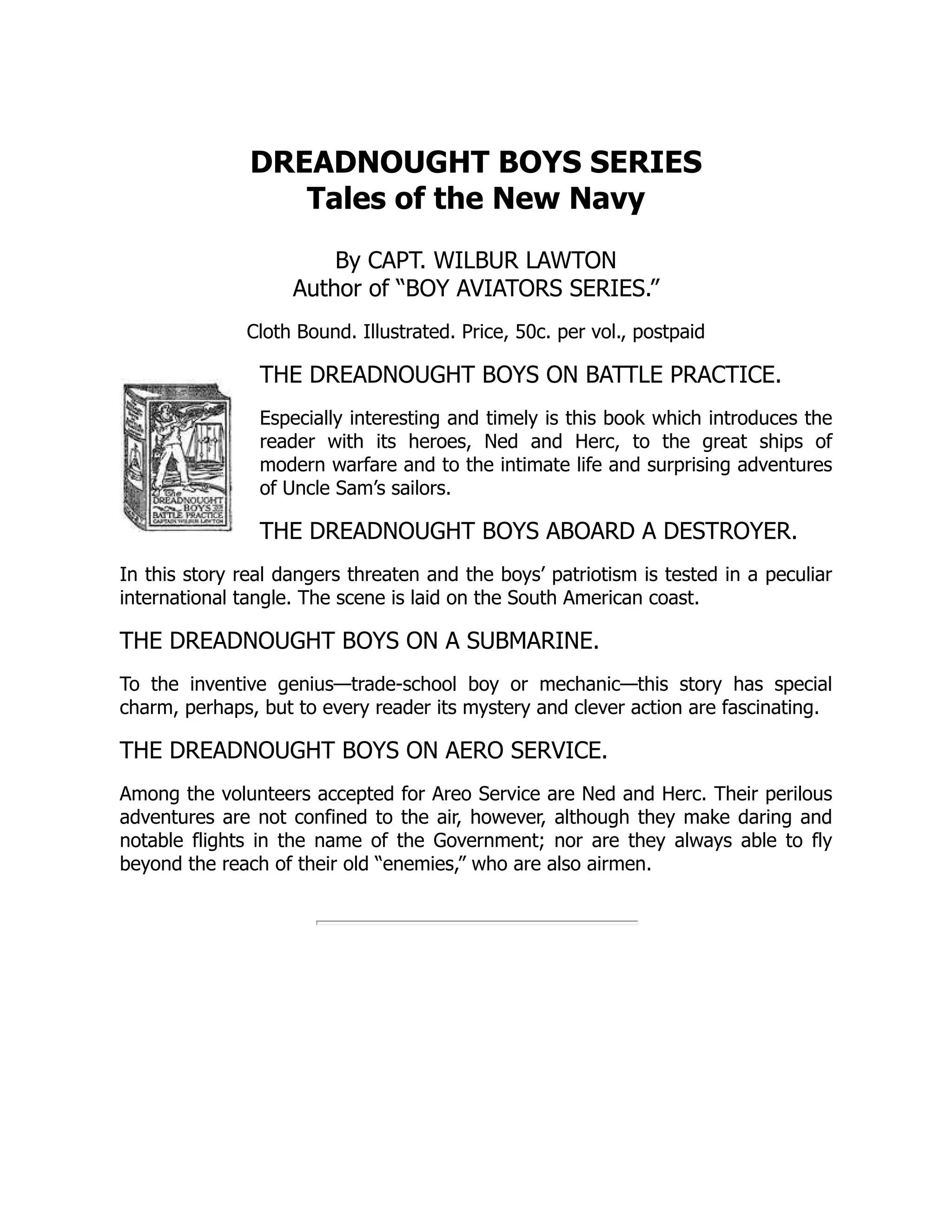 DREADNOUGHT BOYS SERIES
Tales of the New Navy
By CAPT. WILBUR LAWTON
Author of “BOY AVIATORS SERIES.”
Cloth Bound. Illustrated. Price, 50c. per vol., postpaid
THE DREADNOUGHT BOYS ON BATTLE PRACTICE.
Especially interesting and timely is this book which introduces the
reader with its heroes, Ned and Herc, to the great ships of
modern warfare and to the intimate life and surprising adventures
of Uncle Sam’s sailors.
THE DREADNOUGHT BOYS ABOARD A DESTROYER.
In this story real dangers threaten and the boys’ patriotism is tested in a peculiar
international tangle. The scene is laid on the South American coast.
THE DREADNOUGHT BOYS ON A SUBMARINE.
To the inventive genius—trade-school boy or mechanic—this story has special
charm, perhaps, but to every reader its mystery and clever action are fascinating.
THE DREADNOUGHT BOYS ON AERO SERVICE.
Among the volunteers accepted for Areo Service are Ned and Herc. Their perilous
adventures are not confined to the air, however, although they make daring and
notable flights in the name of the Government; nor are they always able to fly
beyond the reach of their old “enemies,” who are also airmen.
 