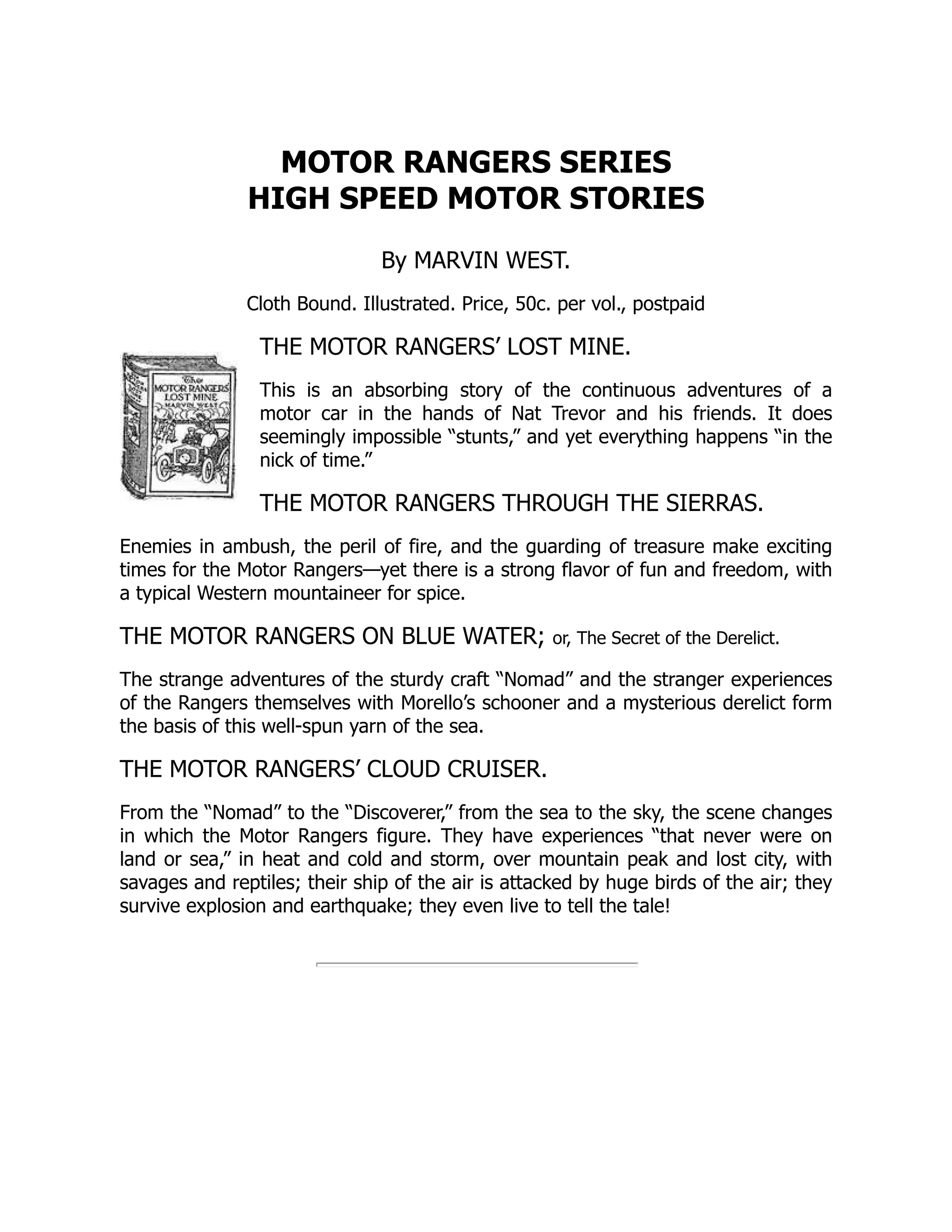 MOTOR RANGERS SERIES
HIGH SPEED MOTOR STORIES
By MARVIN WEST.
Cloth Bound. Illustrated. Price, 50c. per vol., postpaid
THE MOTOR RANGERS’ LOST MINE.
This is an absorbing story of the continuous adventures of a
motor car in the hands of Nat Trevor and his friends. It does
seemingly impossible “stunts,” and yet everything happens “in the
nick of time.”
THE MOTOR RANGERS THROUGH THE SIERRAS.
Enemies in ambush, the peril of fire, and the guarding of treasure make exciting
times for the Motor Rangers—yet there is a strong flavor of fun and freedom, with
a typical Western mountaineer for spice.
THE MOTOR RANGERS ON BLUE WATER; or, The Secret of the Derelict.
The strange adventures of the sturdy craft “Nomad” and the stranger experiences
of the Rangers themselves with Morello’s schooner and a mysterious derelict form
the basis of this well-spun yarn of the sea.
THE MOTOR RANGERS’ CLOUD CRUISER.
From the “Nomad” to the “Discoverer,” from the sea to the sky, the scene changes
in which the Motor Rangers figure. They have experiences “that never were on
land or sea,” in heat and cold and storm, over mountain peak and lost city, with
savages and reptiles; their ship of the air is attacked by huge birds of the air; they
survive explosion and earthquake; they even live to tell the tale!
 