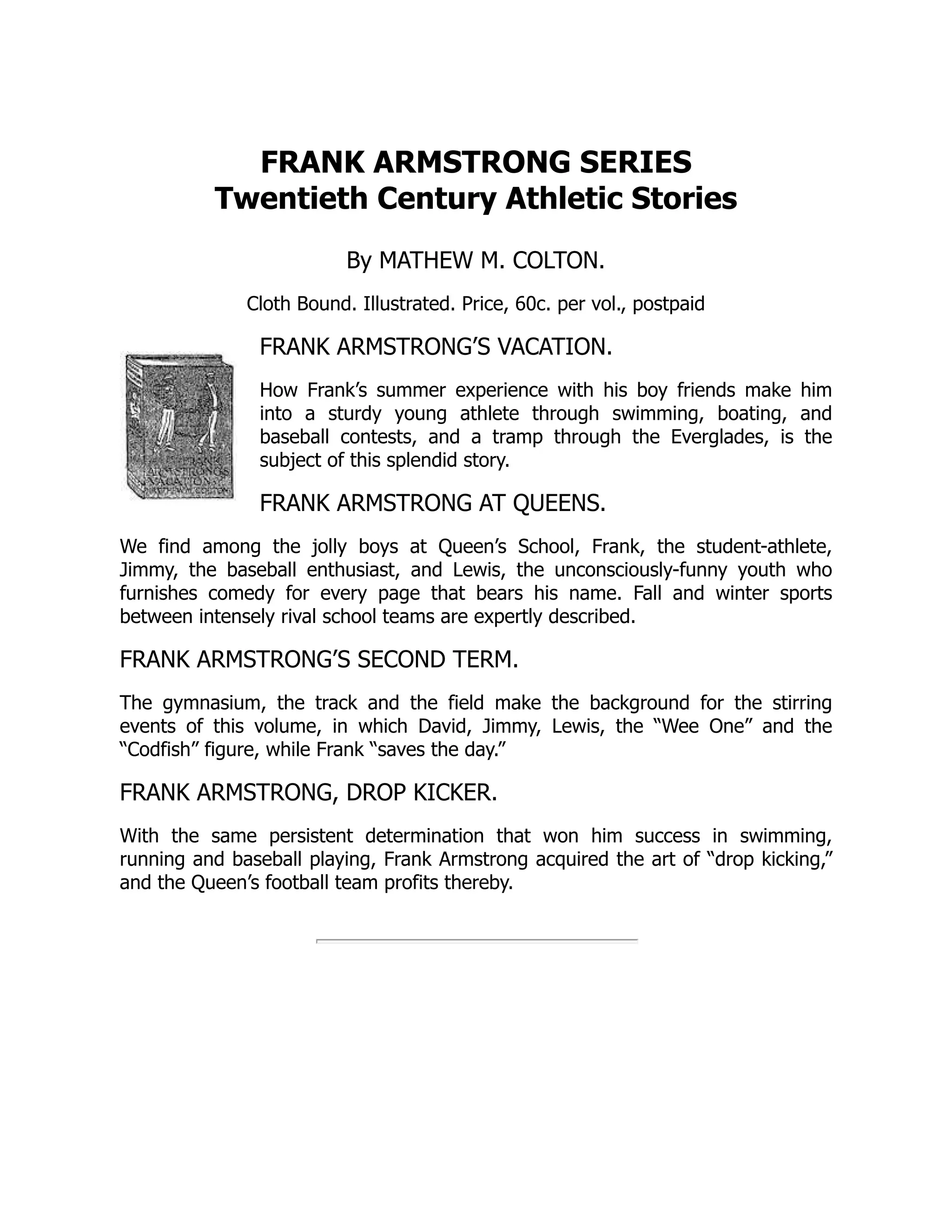 FRANK ARMSTRONG SERIES
Twentieth Century Athletic Stories
By MATHEW M. COLTON.
Cloth Bound. Illustrated. Price, 60c. per vol., postpaid
FRANK ARMSTRONG’S VACATION.
How Frank’s summer experience with his boy friends make him
into a sturdy young athlete through swimming, boating, and
baseball contests, and a tramp through the Everglades, is the
subject of this splendid story.
FRANK ARMSTRONG AT QUEENS.
We find among the jolly boys at Queen’s School, Frank, the student-athlete,
Jimmy, the baseball enthusiast, and Lewis, the unconsciously-funny youth who
furnishes comedy for every page that bears his name. Fall and winter sports
between intensely rival school teams are expertly described.
FRANK ARMSTRONG’S SECOND TERM.
The gymnasium, the track and the field make the background for the stirring
events of this volume, in which David, Jimmy, Lewis, the “Wee One” and the
“Codfish” figure, while Frank “saves the day.”
FRANK ARMSTRONG, DROP KICKER.
With the same persistent determination that won him success in swimming,
running and baseball playing, Frank Armstrong acquired the art of “drop kicking,”
and the Queen’s football team profits thereby.
 