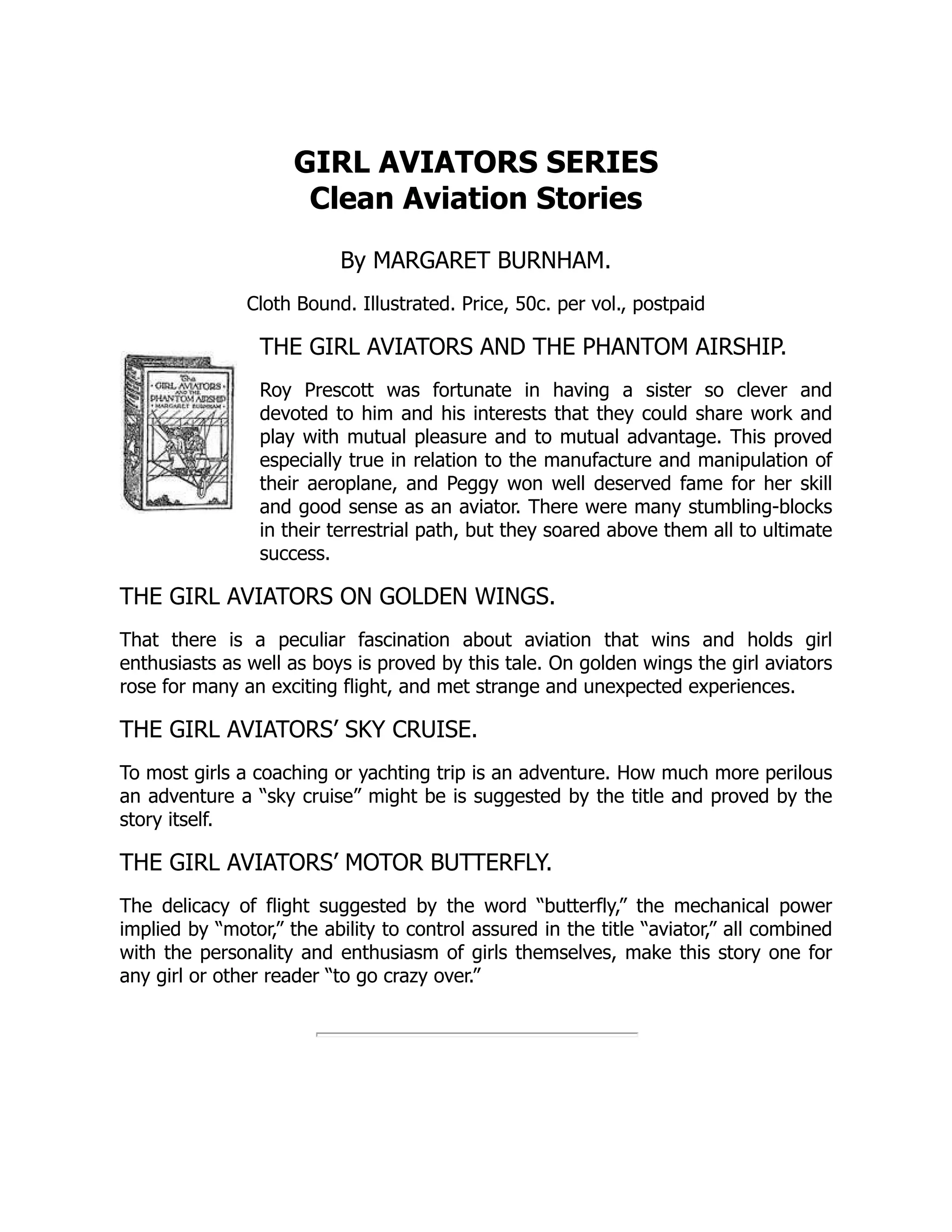 GIRL AVIATORS SERIES
Clean Aviation Stories
By MARGARET BURNHAM.
Cloth Bound. Illustrated. Price, 50c. per vol., postpaid
THE GIRL AVIATORS AND THE PHANTOM AIRSHIP.
Roy Prescott was fortunate in having a sister so clever and
devoted to him and his interests that they could share work and
play with mutual pleasure and to mutual advantage. This proved
especially true in relation to the manufacture and manipulation of
their aeroplane, and Peggy won well deserved fame for her skill
and good sense as an aviator. There were many stumbling-blocks
in their terrestrial path, but they soared above them all to ultimate
success.
THE GIRL AVIATORS ON GOLDEN WINGS.
That there is a peculiar fascination about aviation that wins and holds girl
enthusiasts as well as boys is proved by this tale. On golden wings the girl aviators
rose for many an exciting flight, and met strange and unexpected experiences.
THE GIRL AVIATORS’ SKY CRUISE.
To most girls a coaching or yachting trip is an adventure. How much more perilous
an adventure a “sky cruise” might be is suggested by the title and proved by the
story itself.
THE GIRL AVIATORS’ MOTOR BUTTERFLY.
The delicacy of flight suggested by the word “butterfly,” the mechanical power
implied by “motor,” the ability to control assured in the title “aviator,” all combined
with the personality and enthusiasm of girls themselves, make this story one for
any girl or other reader “to go crazy over.”
 