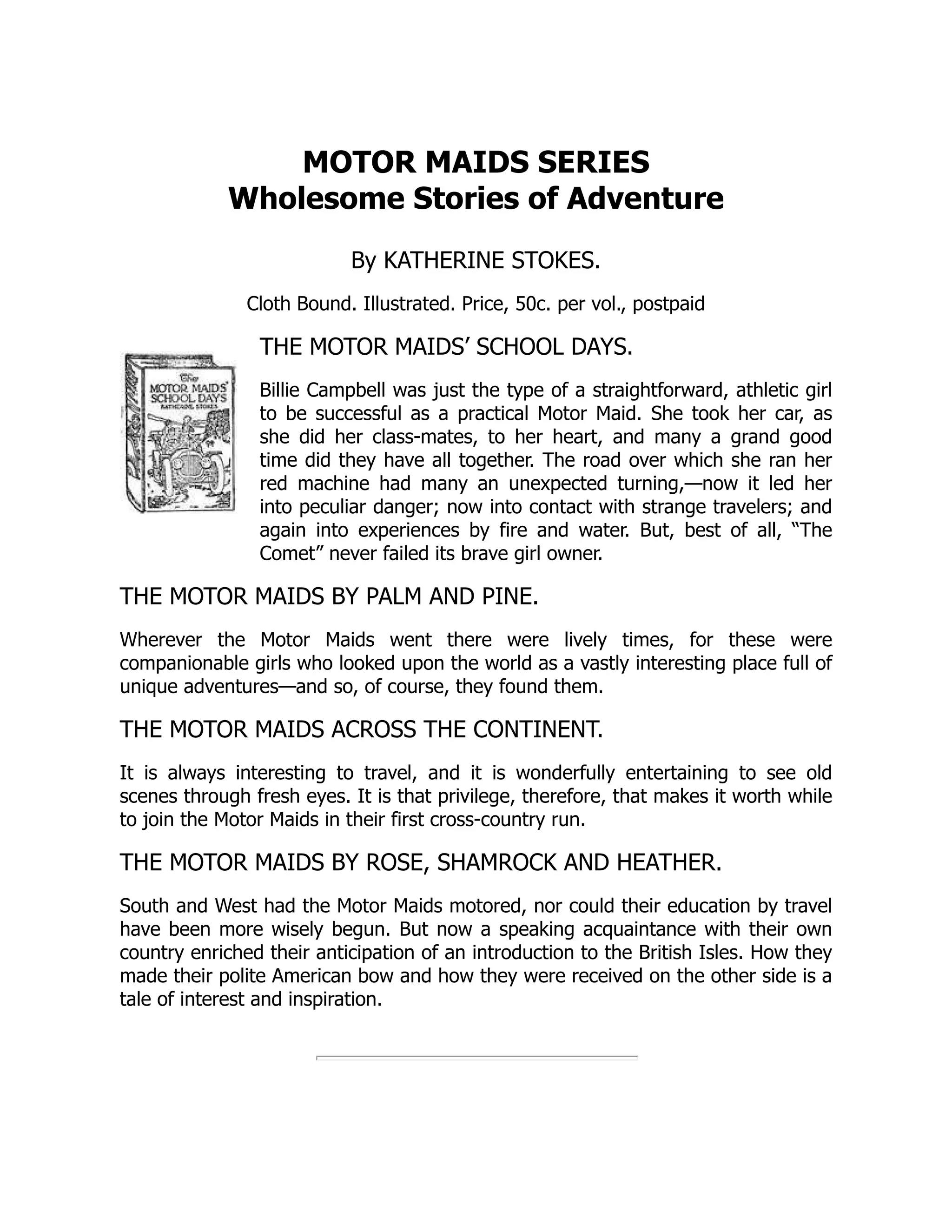 MOTOR MAIDS SERIES
Wholesome Stories of Adventure
By KATHERINE STOKES.
Cloth Bound. Illustrated. Price, 50c. per vol., postpaid
THE MOTOR MAIDS’ SCHOOL DAYS.
Billie Campbell was just the type of a straightforward, athletic girl
to be successful as a practical Motor Maid. She took her car, as
she did her class-mates, to her heart, and many a grand good
time did they have all together. The road over which she ran her
red machine had many an unexpected turning,—now it led her
into peculiar danger; now into contact with strange travelers; and
again into experiences by fire and water. But, best of all, “The
Comet” never failed its brave girl owner.
THE MOTOR MAIDS BY PALM AND PINE.
Wherever the Motor Maids went there were lively times, for these were
companionable girls who looked upon the world as a vastly interesting place full of
unique adventures—and so, of course, they found them.
THE MOTOR MAIDS ACROSS THE CONTINENT.
It is always interesting to travel, and it is wonderfully entertaining to see old
scenes through fresh eyes. It is that privilege, therefore, that makes it worth while
to join the Motor Maids in their first cross-country run.
THE MOTOR MAIDS BY ROSE, SHAMROCK AND HEATHER.
South and West had the Motor Maids motored, nor could their education by travel
have been more wisely begun. But now a speaking acquaintance with their own
country enriched their anticipation of an introduction to the British Isles. How they
made their polite American bow and how they were received on the other side is a
tale of interest and inspiration.
 