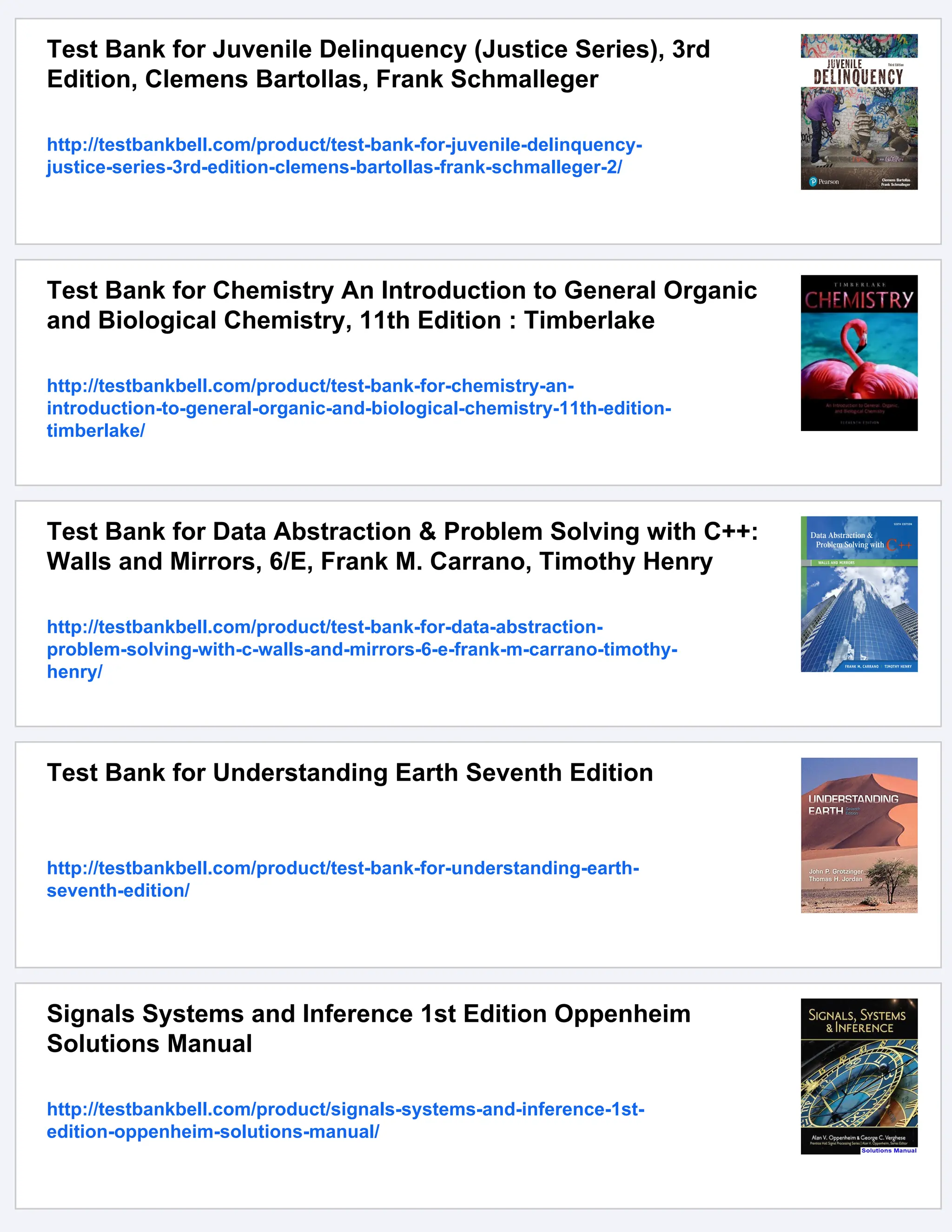 Test Bank for Juvenile Delinquency (Justice Series), 3rd
Edition, Clemens Bartollas, Frank Schmalleger
http://testbankbell.com/product/test-bank-for-juvenile-delinquency-
justice-series-3rd-edition-clemens-bartollas-frank-schmalleger-2/
Test Bank for Chemistry An Introduction to General Organic
and Biological Chemistry, 11th Edition : Timberlake
http://testbankbell.com/product/test-bank-for-chemistry-an-
introduction-to-general-organic-and-biological-chemistry-11th-edition-
timberlake/
Test Bank for Data Abstraction & Problem Solving with C++:
Walls and Mirrors, 6/E, Frank M. Carrano, Timothy Henry
http://testbankbell.com/product/test-bank-for-data-abstraction-
problem-solving-with-c-walls-and-mirrors-6-e-frank-m-carrano-timothy-
henry/
Test Bank for Understanding Earth Seventh Edition
http://testbankbell.com/product/test-bank-for-understanding-earth-
seventh-edition/
Signals Systems and Inference 1st Edition Oppenheim
Solutions Manual
http://testbankbell.com/product/signals-systems-and-inference-1st-
edition-oppenheim-solutions-manual/
 