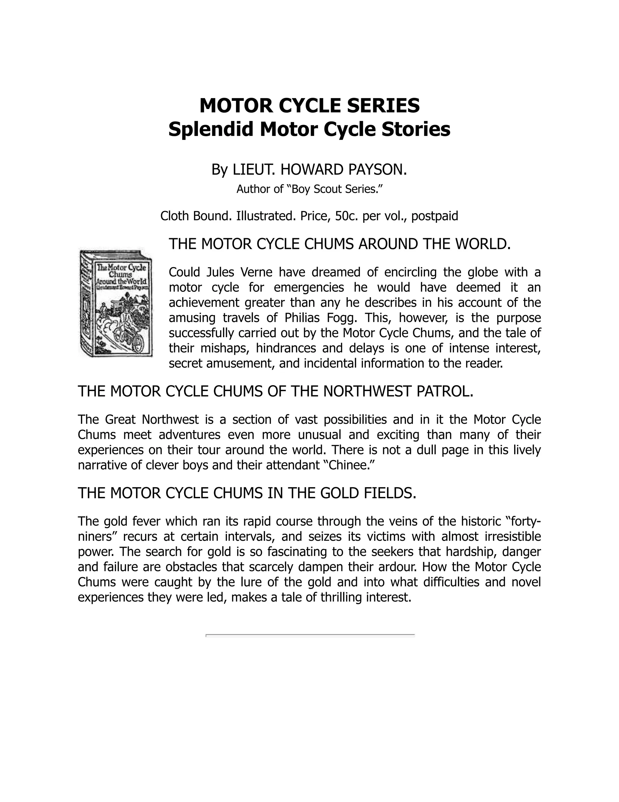 MOTOR CYCLE SERIES
Splendid Motor Cycle Stories
By LIEUT. HOWARD PAYSON.
Author of “Boy Scout Series.”
Cloth Bound. Illustrated. Price, 50c. per vol., postpaid
THE MOTOR CYCLE CHUMS AROUND THE WORLD.
Could Jules Verne have dreamed of encircling the globe with a
motor cycle for emergencies he would have deemed it an
achievement greater than any he describes in his account of the
amusing travels of Philias Fogg. This, however, is the purpose
successfully carried out by the Motor Cycle Chums, and the tale of
their mishaps, hindrances and delays is one of intense interest,
secret amusement, and incidental information to the reader.
THE MOTOR CYCLE CHUMS OF THE NORTHWEST PATROL.
The Great Northwest is a section of vast possibilities and in it the Motor Cycle
Chums meet adventures even more unusual and exciting than many of their
experiences on their tour around the world. There is not a dull page in this lively
narrative of clever boys and their attendant “Chinee.”
THE MOTOR CYCLE CHUMS IN THE GOLD FIELDS.
The gold fever which ran its rapid course through the veins of the historic “forty-
niners” recurs at certain intervals, and seizes its victims with almost irresistible
power. The search for gold is so fascinating to the seekers that hardship, danger
and failure are obstacles that scarcely dampen their ardour. How the Motor Cycle
Chums were caught by the lure of the gold and into what difficulties and novel
experiences they were led, makes a tale of thrilling interest.
 
