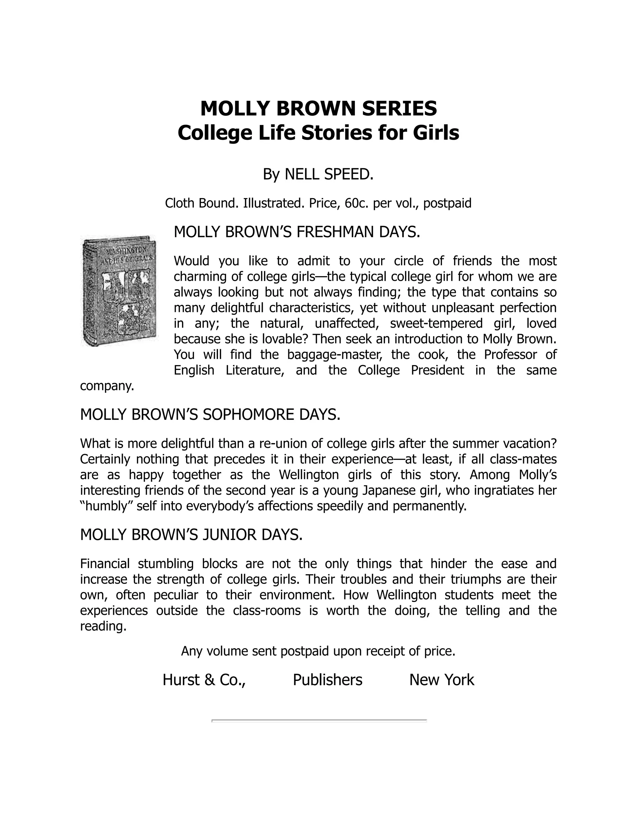 MOLLY BROWN SERIES
College Life Stories for Girls
By NELL SPEED.
Cloth Bound. Illustrated. Price, 60c. per vol., postpaid
MOLLY BROWN’S FRESHMAN DAYS.
Would you like to admit to your circle of friends the most
charming of college girls—the typical college girl for whom we are
always looking but not always finding; the type that contains so
many delightful characteristics, yet without unpleasant perfection
in any; the natural, unaffected, sweet-tempered girl, loved
because she is lovable? Then seek an introduction to Molly Brown.
You will find the baggage-master, the cook, the Professor of
English Literature, and the College President in the same
company.
MOLLY BROWN’S SOPHOMORE DAYS.
What is more delightful than a re-union of college girls after the summer vacation?
Certainly nothing that precedes it in their experience—at least, if all class-mates
are as happy together as the Wellington girls of this story. Among Molly’s
interesting friends of the second year is a young Japanese girl, who ingratiates her
“humbly” self into everybody’s affections speedily and permanently.
MOLLY BROWN’S JUNIOR DAYS.
Financial stumbling blocks are not the only things that hinder the ease and
increase the strength of college girls. Their troubles and their triumphs are their
own, often peculiar to their environment. How Wellington students meet the
experiences outside the class-rooms is worth the doing, the telling and the
reading.
Any volume sent postpaid upon receipt of price.
Hurst & Co., Publishers New York
 