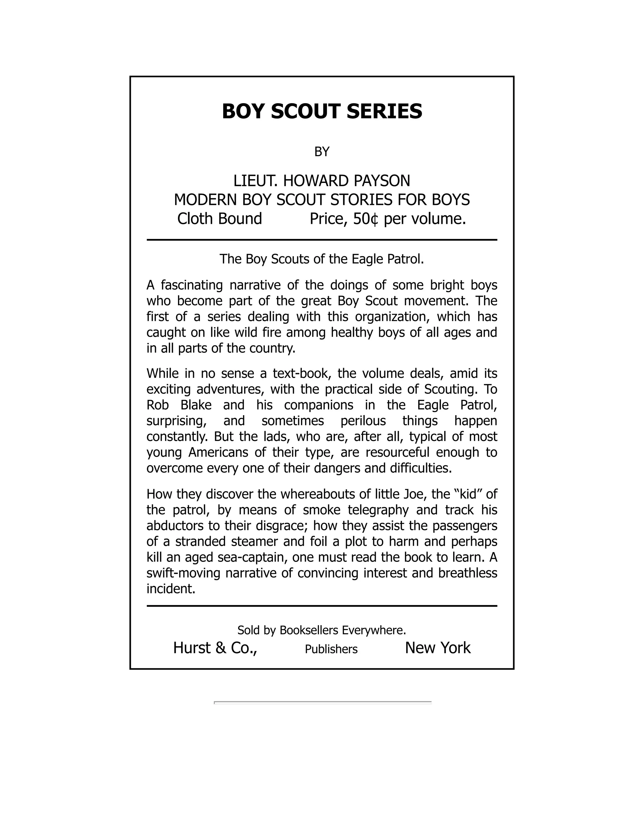 BOY SCOUT SERIES
BY
LIEUT. HOWARD PAYSON
MODERN BOY SCOUT STORIES FOR BOYS
Cloth Bound Price, 50¢ per volume.
The Boy Scouts of the Eagle Patrol.
A fascinating narrative of the doings of some bright boys
who become part of the great Boy Scout movement. The
first of a series dealing with this organization, which has
caught on like wild fire among healthy boys of all ages and
in all parts of the country.
While in no sense a text-book, the volume deals, amid its
exciting adventures, with the practical side of Scouting. To
Rob Blake and his companions in the Eagle Patrol,
surprising, and sometimes perilous things happen
constantly. But the lads, who are, after all, typical of most
young Americans of their type, are resourceful enough to
overcome every one of their dangers and difficulties.
How they discover the whereabouts of little Joe, the “kid” of
the patrol, by means of smoke telegraphy and track his
abductors to their disgrace; how they assist the passengers
of a stranded steamer and foil a plot to harm and perhaps
kill an aged sea-captain, one must read the book to learn. A
swift-moving narrative of convincing interest and breathless
incident.
Sold by Booksellers Everywhere.
Hurst & Co., Publishers New York
 