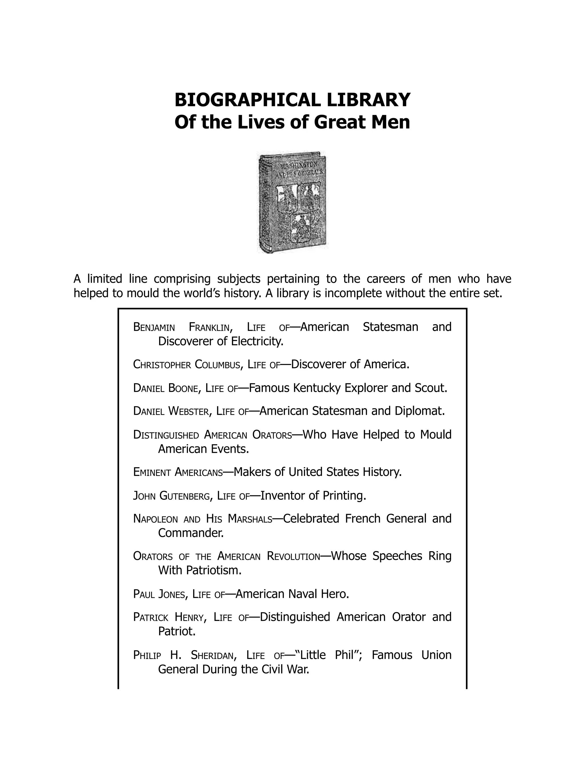 BIOGRAPHICAL LIBRARY
Of the Lives of Great Men
A limited line comprising subjects pertaining to the careers of men who have
helped to mould the world’s history. A library is incomplete without the entire set.
Benjamin Franklin, Life of—American Statesman and
Discoverer of Electricity.
Christopher Columbus, Life of—Discoverer of America.
Daniel Boone, Life of—Famous Kentucky Explorer and Scout.
Daniel Webster, Life of—American Statesman and Diplomat.
Distinguished American Orators—Who Have Helped to Mould
American Events.
Eminent Americans—Makers of United States History.
John Gutenberg, Life of—Inventor of Printing.
Napoleon and His Marshals—Celebrated French General and
Commander.
Orators of the American Revolution—Whose Speeches Ring
With Patriotism.
Paul Jones, Life of—American Naval Hero.
Patrick Henry, Life of—Distinguished American Orator and
Patriot.
Philip H. Sheridan, Life of—“Little Phil”; Famous Union
General During the Civil War.
 