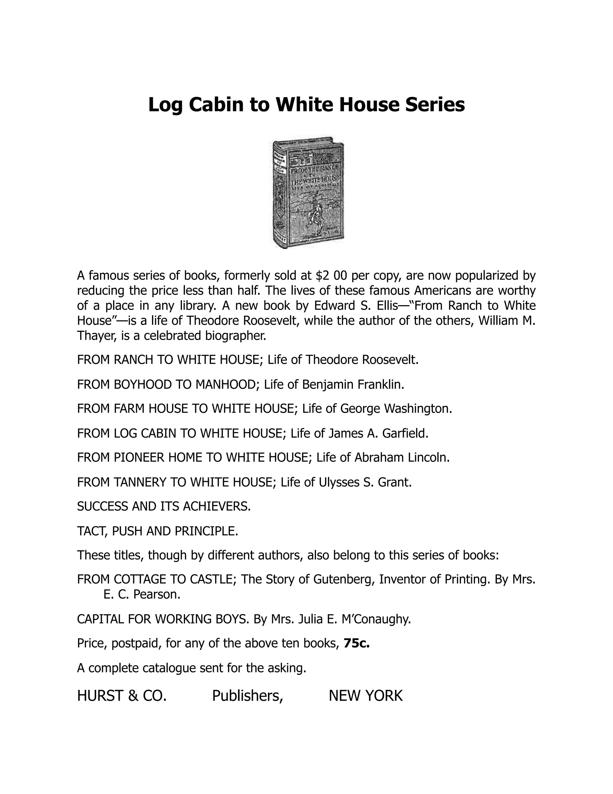 Log Cabin to White House Series
A famous series of books, formerly sold at $2 00 per copy, are now popularized by
reducing the price less than half. The lives of these famous Americans are worthy
of a place in any library. A new book by Edward S. Ellis—“From Ranch to White
House”—is a life of Theodore Roosevelt, while the author of the others, William M.
Thayer, is a celebrated biographer.
FROM RANCH TO WHITE HOUSE; Life of Theodore Roosevelt.
FROM BOYHOOD TO MANHOOD; Life of Benjamin Franklin.
FROM FARM HOUSE TO WHITE HOUSE; Life of George Washington.
FROM LOG CABIN TO WHITE HOUSE; Life of James A. Garfield.
FROM PIONEER HOME TO WHITE HOUSE; Life of Abraham Lincoln.
FROM TANNERY TO WHITE HOUSE; Life of Ulysses S. Grant.
SUCCESS AND ITS ACHIEVERS.
TACT, PUSH AND PRINCIPLE.
These titles, though by different authors, also belong to this series of books:
FROM COTTAGE TO CASTLE; The Story of Gutenberg, Inventor of Printing. By Mrs.
E. C. Pearson.
CAPITAL FOR WORKING BOYS. By Mrs. Julia E. M’Conaughy.
Price, postpaid, for any of the above ten books, 75c.
A complete catalogue sent for the asking.
HURST & CO. Publishers, NEW YORK
 