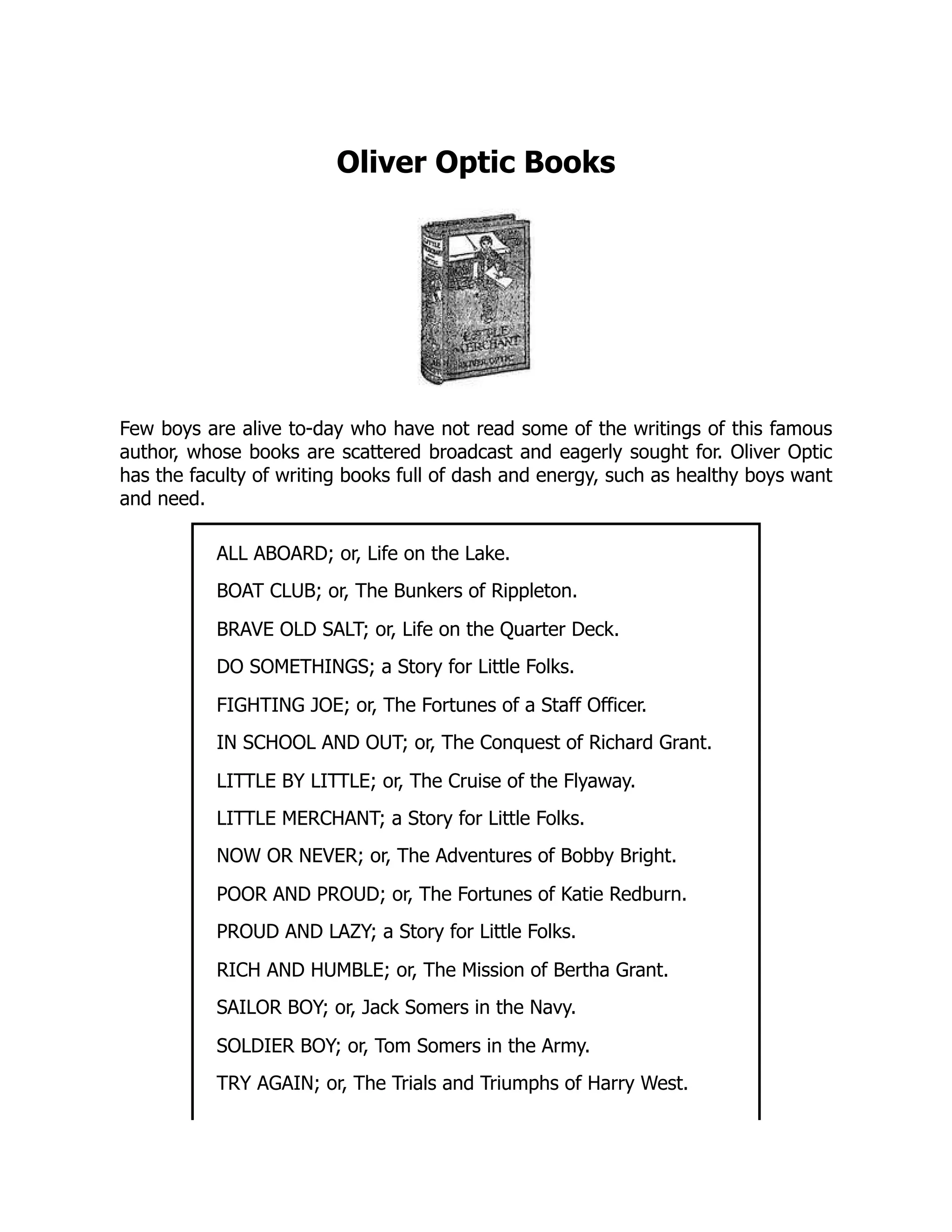 Oliver Optic Books
Few boys are alive to-day who have not read some of the writings of this famous
author, whose books are scattered broadcast and eagerly sought for. Oliver Optic
has the faculty of writing books full of dash and energy, such as healthy boys want
and need.
ALL ABOARD; or, Life on the Lake.
BOAT CLUB; or, The Bunkers of Rippleton.
BRAVE OLD SALT; or, Life on the Quarter Deck.
DO SOMETHINGS; a Story for Little Folks.
FIGHTING JOE; or, The Fortunes of a Staff Officer.
IN SCHOOL AND OUT; or, The Conquest of Richard Grant.
LITTLE BY LITTLE; or, The Cruise of the Flyaway.
LITTLE MERCHANT; a Story for Little Folks.
NOW OR NEVER; or, The Adventures of Bobby Bright.
POOR AND PROUD; or, The Fortunes of Katie Redburn.
PROUD AND LAZY; a Story for Little Folks.
RICH AND HUMBLE; or, The Mission of Bertha Grant.
SAILOR BOY; or, Jack Somers in the Navy.
SOLDIER BOY; or, Tom Somers in the Army.
TRY AGAIN; or, The Trials and Triumphs of Harry West.
 