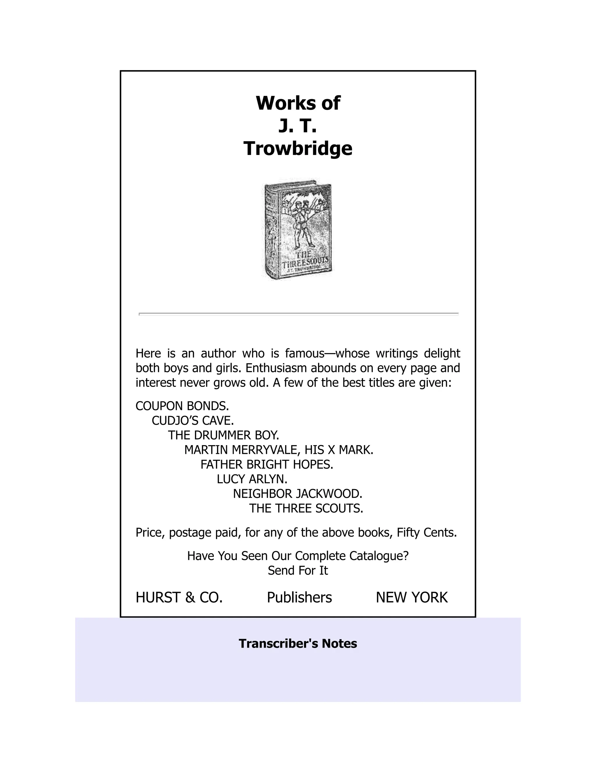 Works of
J. T.
Trowbridge
Here is an author who is famous—whose writings delight
both boys and girls. Enthusiasm abounds on every page and
interest never grows old. A few of the best titles are given:
COUPON BONDS.
CUDJO’S CAVE.
THE DRUMMER BOY.
MARTIN MERRYVALE, HIS X MARK.
FATHER BRIGHT HOPES.
LUCY ARLYN.
NEIGHBOR JACKWOOD.
THE THREE SCOUTS.
Price, postage paid, for any of the above books, Fifty Cents.
Have You Seen Our Complete Catalogue?
Send For It
HURST & CO. Publishers NEW YORK
Transcriber's Notes
 
