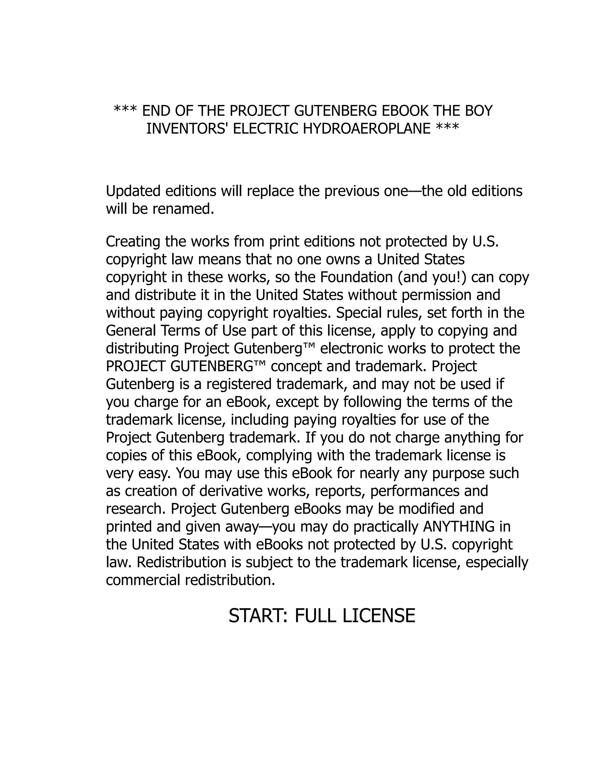 *** END OF THE PROJECT GUTENBERG EBOOK THE BOY
INVENTORS' ELECTRIC HYDROAEROPLANE ***
Updated editions will replace the previous one—the old editions
will be renamed.
Creating the works from print editions not protected by U.S.
copyright law means that no one owns a United States
copyright in these works, so the Foundation (and you!) can copy
and distribute it in the United States without permission and
without paying copyright royalties. Special rules, set forth in the
General Terms of Use part of this license, apply to copying and
distributing Project Gutenberg™ electronic works to protect the
PROJECT GUTENBERG™ concept and trademark. Project
Gutenberg is a registered trademark, and may not be used if
you charge for an eBook, except by following the terms of the
trademark license, including paying royalties for use of the
Project Gutenberg trademark. If you do not charge anything for
copies of this eBook, complying with the trademark license is
very easy. You may use this eBook for nearly any purpose such
as creation of derivative works, reports, performances and
research. Project Gutenberg eBooks may be modified and
printed and given away—you may do practically ANYTHING in
the United States with eBooks not protected by U.S. copyright
law. Redistribution is subject to the trademark license, especially
commercial redistribution.
START: FULL LICENSE
 