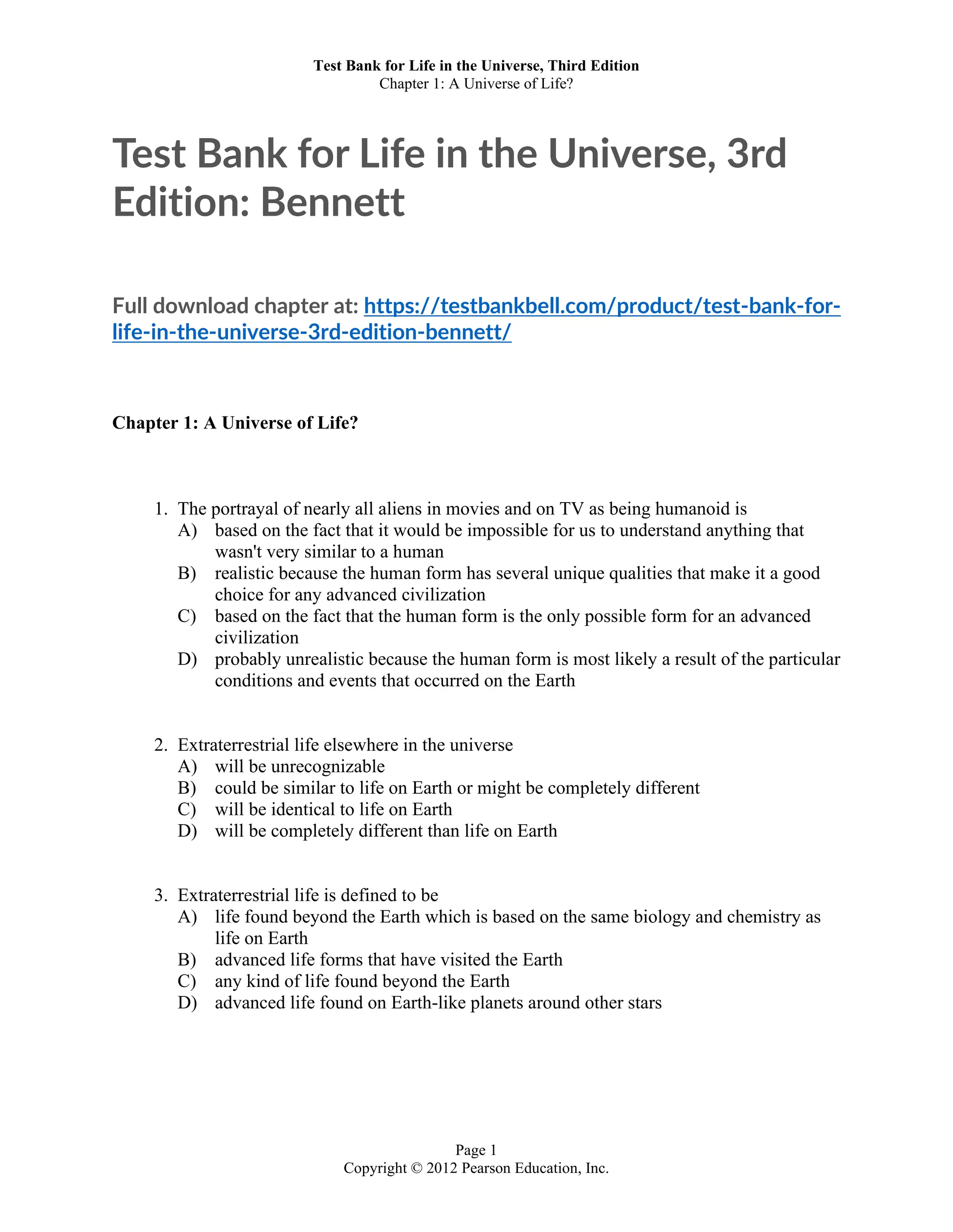 Test Bank for Life in the Universe, Third Edition
Chapter 1: A Universe of Life?
Page 1
Copyright © 2012 Pearson Education, Inc.
Test Bank for Life in the Universe, 3rd
Edition: Bennett
Full download chapter at: https://testbankbell.com/product/test-bank-for-
life-in-the-universe-3rd-edition-bennett/
Chapter 1: A Universe of Life?
1. The portrayal of nearly all aliens in movies and on TV as being humanoid is
A) based on the fact that it would be impossible for us to understand anything that
wasn't very similar to a human
B) realistic because the human form has several unique qualities that make it a good
choice for any advanced civilization
C) based on the fact that the human form is the only possible form for an advanced
civilization
D) probably unrealistic because the human form is most likely a result of the particular
conditions and events that occurred on the Earth
2. Extraterrestrial life elsewhere in the universe
A) will be unrecognizable
B) could be similar to life on Earth or might be completely different
C) will be identical to life on Earth
D) will be completely different than life on Earth
3. Extraterrestrial life is defined to be
A) life found beyond the Earth which is based on the same biology and chemistry as
life on Earth
B) advanced life forms that have visited the Earth
C) any kind of life found beyond the Earth
D) advanced life found on Earth-like planets around other stars
 