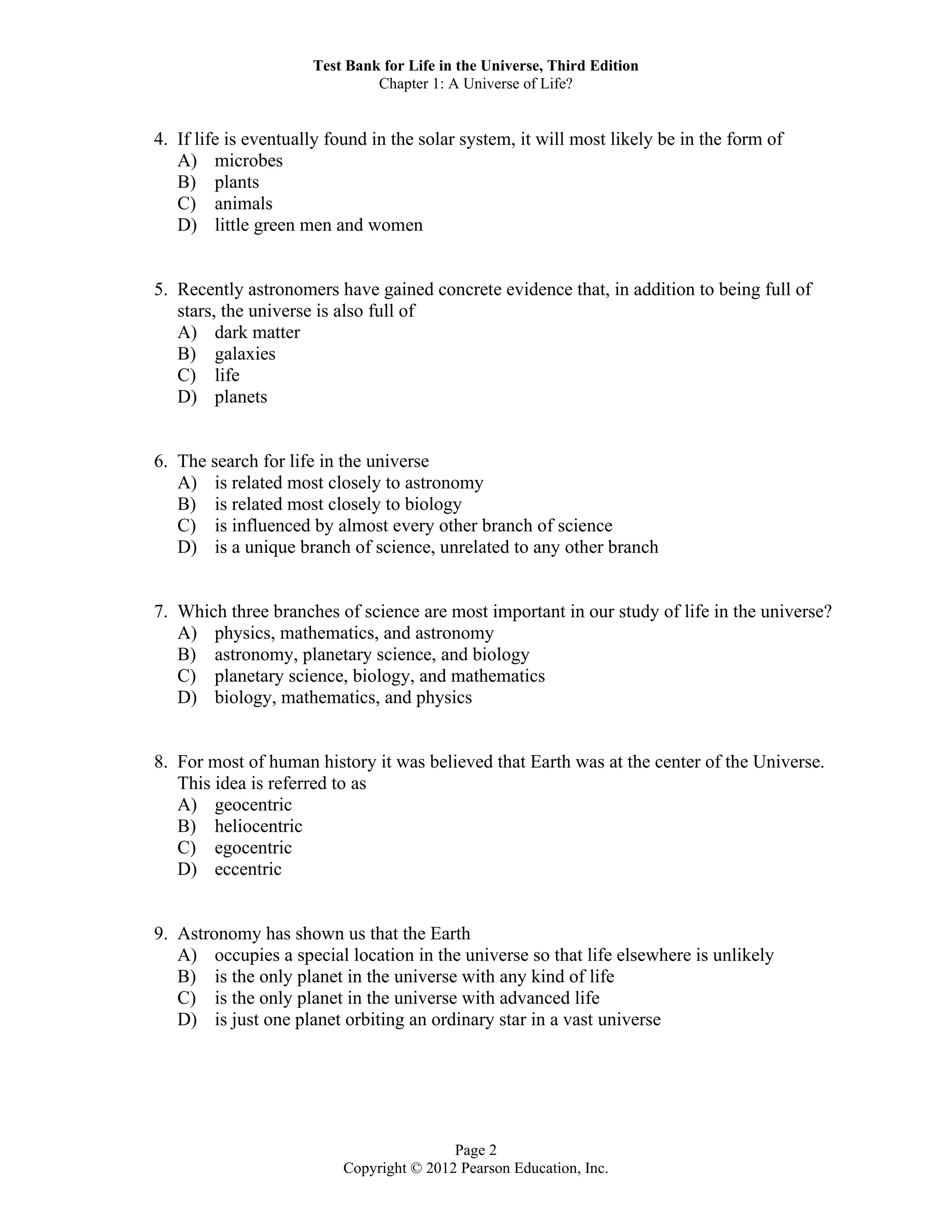 Test Bank for Life in the Universe, Third Edition
Chapter 1: A Universe of Life?
Page 2
Copyright © 2012 Pearson Education, Inc.
4. If life is eventually found in the solar system, it will most likely be in the form of
A) microbes
B) plants
C) animals
D) little green men and women
5. Recently astronomers have gained concrete evidence that, in addition to being full of
stars, the universe is also full of
A) dark matter
B) galaxies
C) life
D) planets
6. The search for life in the universe
A) is related most closely to astronomy
B) is related most closely to biology
C) is influenced by almost every other branch of science
D) is a unique branch of science, unrelated to any other branch
7. Which three branches of science are most important in our study of life in the universe?
A) physics, mathematics, and astronomy
B) astronomy, planetary science, and biology
C) planetary science, biology, and mathematics
D) biology, mathematics, and physics
8. For most of human history it was believed that Earth was at the center of the Universe.
This idea is referred to as
A) geocentric
B) heliocentric
C) egocentric
D) eccentric
9. Astronomy has shown us that the Earth
A) occupies a special location in the universe so that life elsewhere is unlikely
B) is the only planet in the universe with any kind of life
C) is the only planet in the universe with advanced life
D) is just one planet orbiting an ordinary star in a vast universe
 