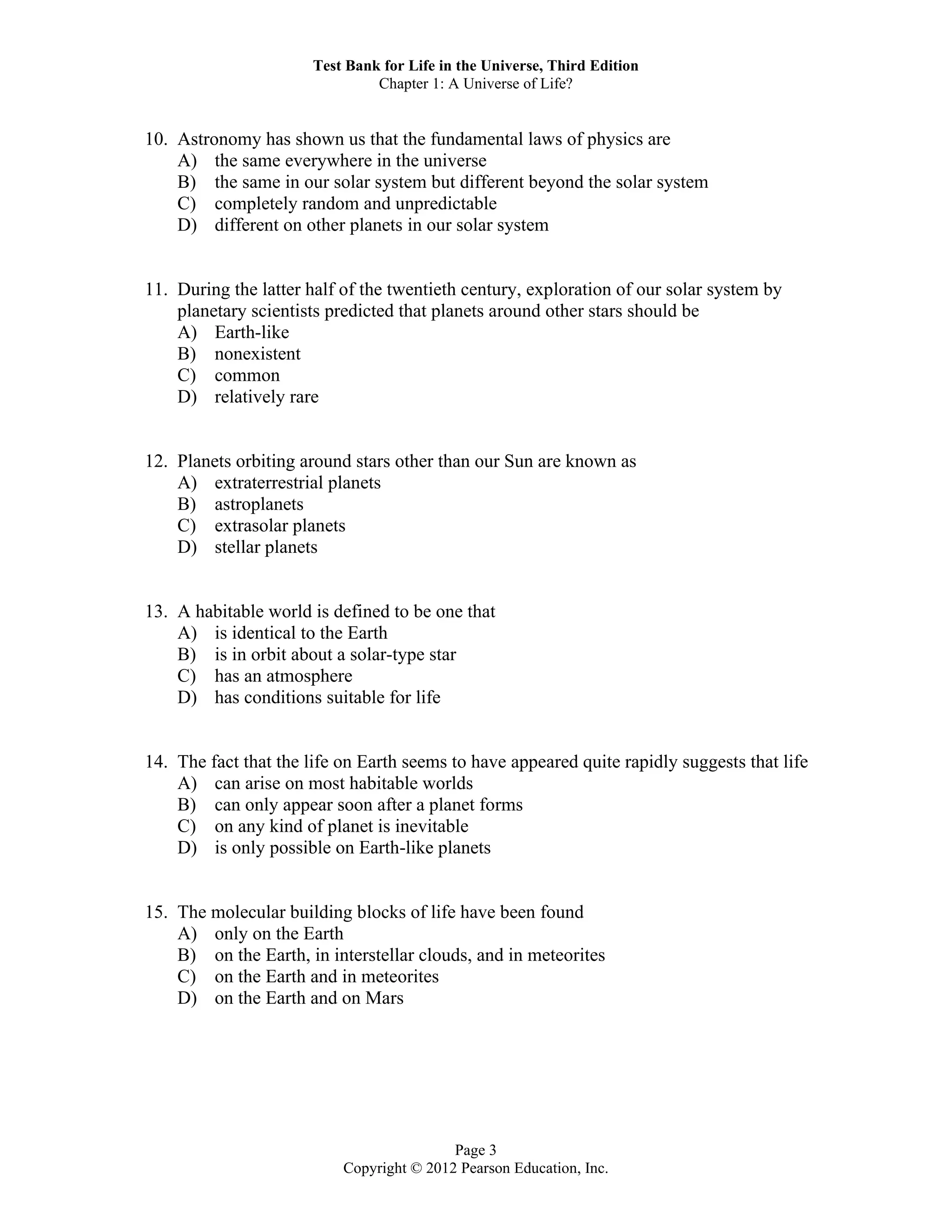 Test Bank for Life in the Universe, Third Edition
Chapter 1: A Universe of Life?
Page 3
Copyright © 2012 Pearson Education, Inc.
10. Astronomy has shown us that the fundamental laws of physics are
A) the same everywhere in the universe
B) the same in our solar system but different beyond the solar system
C) completely random and unpredictable
D) different on other planets in our solar system
11. During the latter half of the twentieth century, exploration of our solar system by
planetary scientists predicted that planets around other stars should be
A) Earth-like
B) nonexistent
C) common
D) relatively rare
12. Planets orbiting around stars other than our Sun are known as
A) extraterrestrial planets
B) astroplanets
C) extrasolar planets
D) stellar planets
13. A habitable world is defined to be one that
A) is identical to the Earth
B) is in orbit about a solar-type star
C) has an atmosphere
D) has conditions suitable for life
14. The fact that the life on Earth seems to have appeared quite rapidly suggests that life
A) can arise on most habitable worlds
B) can only appear soon after a planet forms
C) on any kind of planet is inevitable
D) is only possible on Earth-like planets
15. The molecular building blocks of life have been found
A) only on the Earth
B) on the Earth, in interstellar clouds, and in meteorites
C) on the Earth and in meteorites
D) on the Earth and on Mars
 
