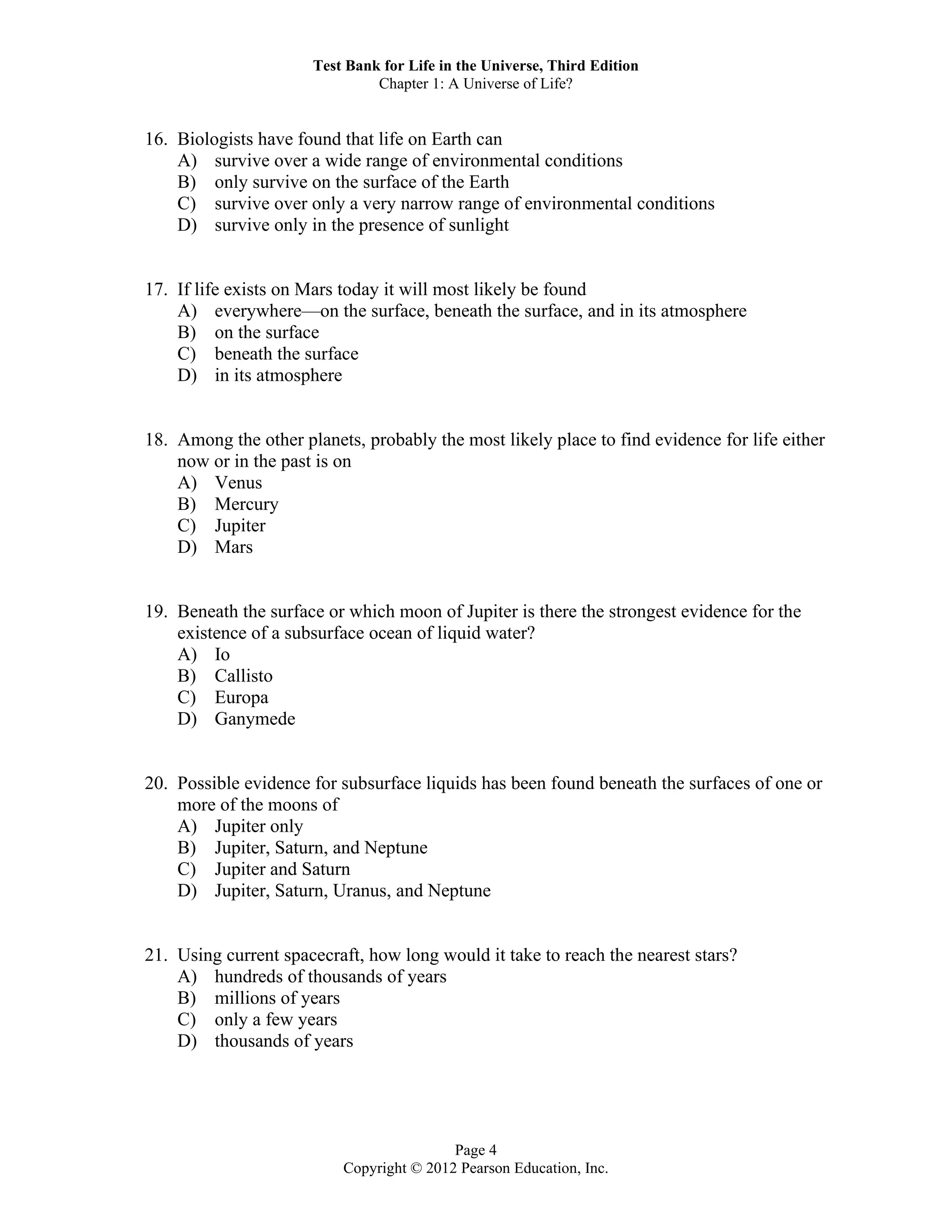 Test Bank for Life in the Universe, Third Edition
Chapter 1: A Universe of Life?
Page 4
Copyright © 2012 Pearson Education, Inc.
16. Biologists have found that life on Earth can
A) survive over a wide range of environmental conditions
B) only survive on the surface of the Earth
C) survive over only a very narrow range of environmental conditions
D) survive only in the presence of sunlight
17. If life exists on Mars today it will most likely be found
A) everywhere—on the surface, beneath the surface, and in its atmosphere
B) on the surface
C) beneath the surface
D) in its atmosphere
18. Among the other planets, probably the most likely place to find evidence for life either
now or in the past is on
A) Venus
B) Mercury
C) Jupiter
D) Mars
19. Beneath the surface or which moon of Jupiter is there the strongest evidence for the
existence of a subsurface ocean of liquid water?
A) Io
B) Callisto
C) Europa
D) Ganymede
20. Possible evidence for subsurface liquids has been found beneath the surfaces of one or
more of the moons of
A) Jupiter only
B) Jupiter, Saturn, and Neptune
C) Jupiter and Saturn
D) Jupiter, Saturn, Uranus, and Neptune
21. Using current spacecraft, how long would it take to reach the nearest stars?
A) hundreds of thousands of years
B) millions of years
C) only a few years
D) thousands of years
 