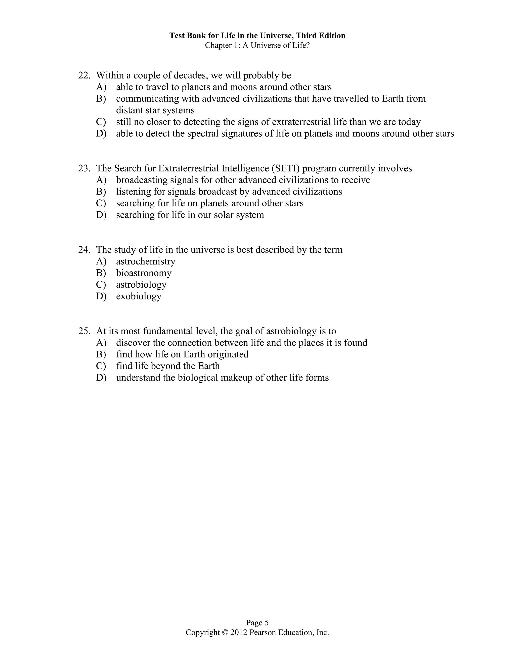Test Bank for Life in the Universe, Third Edition
Chapter 1: A Universe of Life?
Page 5
Copyright © 2012 Pearson Education, Inc.
22. Within a couple of decades, we will probably be
A) able to travel to planets and moons around other stars
B) communicating with advanced civilizations that have travelled to Earth from
distant star systems
C) still no closer to detecting the signs of extraterrestrial life than we are today
D) able to detect the spectral signatures of life on planets and moons around other stars
23. The Search for Extraterrestrial Intelligence (SETI) program currently involves
A) broadcasting signals for other advanced civilizations to receive
B) listening for signals broadcast by advanced civilizations
C) searching for life on planets around other stars
D) searching for life in our solar system
24. The study of life in the universe is best described by the term
A) astrochemistry
B) bioastronomy
C) astrobiology
D) exobiology
25. At its most fundamental level, the goal of astrobiology is to
A) discover the connection between life and the places it is found
B) find how life on Earth originated
C) find life beyond the Earth
D) understand the biological makeup of other life forms
 