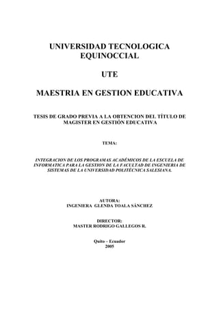 UNIVERSIDAD TECNOLOGICA EQUINOCCIAL 
UTE 
MAESTRIA EN GESTION EDUCATIVA 
TESIS DE GRADO PREVIA A LA OBTENCION DEL TÍTULO DE 
MAGISTER EN GESTIÓN EDUCATIVA 
TEMA: 
INTEGRACION DE LOS PROGRAMAS ACADÉMICOS DE LA ESCUELA DE INFORMATICA PARA LA GESTION DE LA FACULTAD DE INGENIERIA DE SISTEMAS DE LA UNIVERSIDAD POLITÉCNICA SALESIANA. 
AUTORA: 
INGENIERA GLENDA TOALA SÁNCHEZ 
DIRECTOR: 
MASTER RODRIGO GALLEGOS R. 
Quito – Ecuador 
2005  