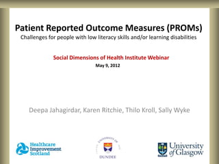 Patient Reported Outcome Measures (PROMs)
 Challenges for people with low literacy skills and/or learning disabilities


              Social Dimensions of Health Institute Webinar
                                May 9, 2012




    Deepa Jahagirdar, Karen Ritchie, Thilo Kroll, Sally Wyke
 