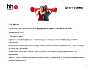 Диагностика
Глас народа
Спросите у своих сотрудников: внутренние опросы внешними силами
(релевантность)
* Вместе с hh.ru
•Проверенная и адаптированная к российскому рынку методика компании EBI (Employer Brand
International)
•Возможность комплексной оценки по ряду основных значимых метрик (вовлеченность - одна из метрик,
входящих в исследование)
•Возможность оперативно измерить и понять текущее отношение сотрудников к компании и ее
инициативам
•Вместе с результатами исследования заказчик получает рекомендации по коррекции позиционирования
компании-работодателя
15
 