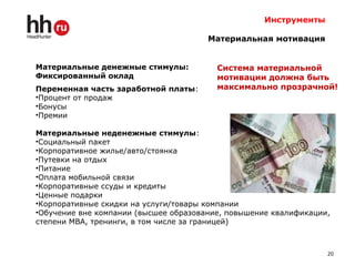 Инструменты
Материальная мотивация
Материальные денежные стимулы:
Фиксированный оклад
Переменная часть заработной платы:
•Процент от продаж
•Бонусы
•Премии
Материальные неденежные стимулы:
•Социальный пакет
•Корпоративное жилье/авто/стоянка
•Путевки на отдых
•Питание
•Оплата мобильной связи
•Корпоративные ссуды и кредиты
•Ценные подарки
•Корпоративные скидки на услуги/товары компании
•Обучение вне компании (высшее образование, повышение квалификации,
степени МВА, тренинги, в том числе за границей)
20
Система материальной
мотивации должна быть
максимально прозрачной!
 