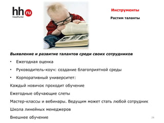 Инструменты
Растим таланты
Выявление и развитие талантов среди своих сотрудников
• Ежегодная оценка
• Руководитель-коуч: создание благоприятной среды
• Корпоративный университет:
Каждый новичок проходит обучение
Ежегодные обучающие слеты
Мастер-классы и вебинары. Ведущим может стать любой сотрудник
Школа линейных менеджеров
Внешнее обучение 24
 