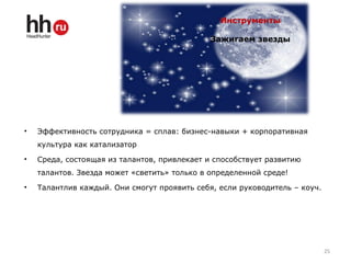 Инструменты
Зажигаем звезды
• Эффективность сотрудника = сплав: бизнес-навыки + корпоративная
культура как катализатор
• Среда, состоящая из талантов, привлекает и способствует развитию
талантов. Звезда может «светить» только в определенной среде!
• Талантлив каждый. Они смогут проявить себя, если руководитель – коуч.
25
 