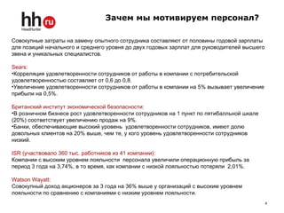 4
Совокупные затраты на замену опытного сотрудника составляют от половины годовой зарплаты
для позиций начального и среднего уровня до двух годовых зарплат для руководителей высшего
звена и уникальных специалистов.
Sears:
•Корреляция удовлетворенности сотрудников от работы в компании с потребительской
удовлетворенностью составляет от 0,6 до 0,8.
•Увеличение удовлетворенности сотрудников от работы в компании на 5% вызывает увеличение
прибыли на 0,5%.
Британский институт экономической безопасности:
•В розничном бизнесе рост удовлетворенности сотрудников на 1 пункт по пятибалльной шкале
(20%) соответствует увеличению продаж на 9%.
•Банки, обеспечивающие высокий уровень удовлетворенности сотрудников, имеют долю
довольных клиентов на 20% выше, чем те, у кого уровень удовлетворенности сотрудников
низкий.
ISR (участвовало 360 тыс. работников из 41 компании):
Компании с высоким уровнем лояльности персонала увеличили операционную прибыль за
период 3 года на 3,74%, в то время, как компании с низкой лояльностью потеряли 2,01%.
Watson Wayatt:
Совокупный доход акционеров за 3 года на 36% выше у организаций с высоким уровнем
лояльности по сравнению с компаниями с низким уровнем лояльности.
Зачем мы мотивируем персонал?
 