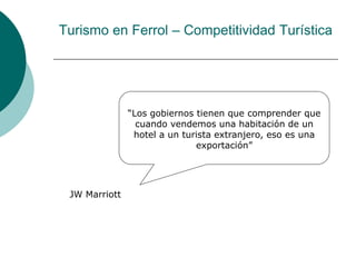 Turismo en Ferrol – Competitividad Turística
“Los gobiernos tienen que comprender que
cuando vendemos una habitación de un
hotel a un turista extranjero, eso es una
exportación”
JW Marriott
 