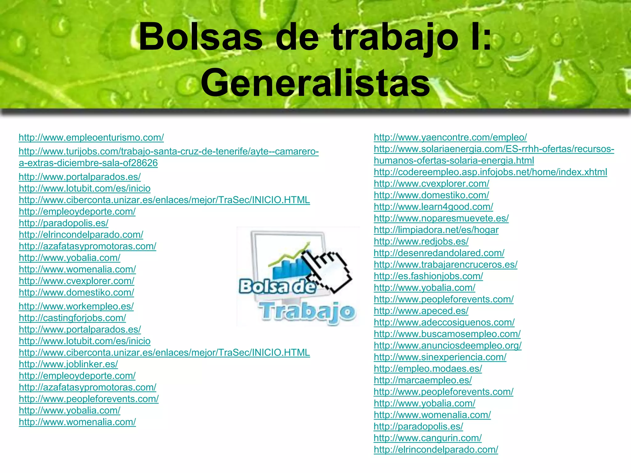 Bolsas de trabajo I: 
Generalistas 
http://www.empleoenturismo.com/ 
http://www.turijobs.com/trabajo-santa-cruz-de-tenerife/ayte--camarero-a- 
extras-diciembre-sala-of28626 
http://www.portalparados.es/ 
http://www.lotubit.com/es/inicio 
http://www.ciberconta.unizar.es/enlaces/mejor/TraSec/INICIO.HTML 
http://empleoydeporte.com/ 
http://paradopolis.es/ 
http://elrincondelparado.com/ 
http://azafatasypromotoras.com/ 
http://www.yobalia.com/ 
http://www.womenalia.com/ 
http://www.cvexplorer.com/ 
http://www.domestiko.com/ 
http://www.workempleo.es/ 
http://castingforjobs.com/ 
http://www.portalparados.es/ 
http://www.lotubit.com/es/inicio 
http://www.ciberconta.unizar.es/enlaces/mejor/TraSec/INICIO.HTML 
http://www.joblinker.es/ 
http://empleoydeporte.com/ 
http://azafatasypromotoras.com/ 
http://www.peopleforevents.com/ 
http://www.yobalia.com/ 
http://www.womenalia.com/ 
http://www.yaencontre.com/empleo/ 
http://www.solariaenergia.com/ES-rrhh-ofertas/recursos-humanos- 
ofertas-solaria-energia.html 
http://codereempleo.asp.infojobs.net/home/index.xhtml 
http://www.cvexplorer.com/ 
http://www.domestiko.com/ 
http://www.learn4good.com/ 
http://www.noparesmuevete.es/ 
http://limpiadora.net/es/hogar 
http://www.redjobs.es/ 
http://desenredandolared.com/ 
http://www.trabajarencruceros.es/ 
http://es.fashionjobs.com/ 
http://www.yobalia.com/ 
http://www.peopleforevents.com/ 
http://www.apeced.es/ 
http://www.adeccosiguenos.com/ 
http://www.buscamosempleo.com/ 
http://www.anunciosdeempleo.org/ 
http://www.sinexperiencia.com/ 
http://empleo.modaes.es/ 
http://marcaempleo.es/ 
http://www.peopleforevents.com/ 
http://www.yobalia.com/ 
http://www.womenalia.com/ 
http://paradopolis.es/ 
http://www.cangurin.com/ 
http://elrincondelparado.com/ 
 