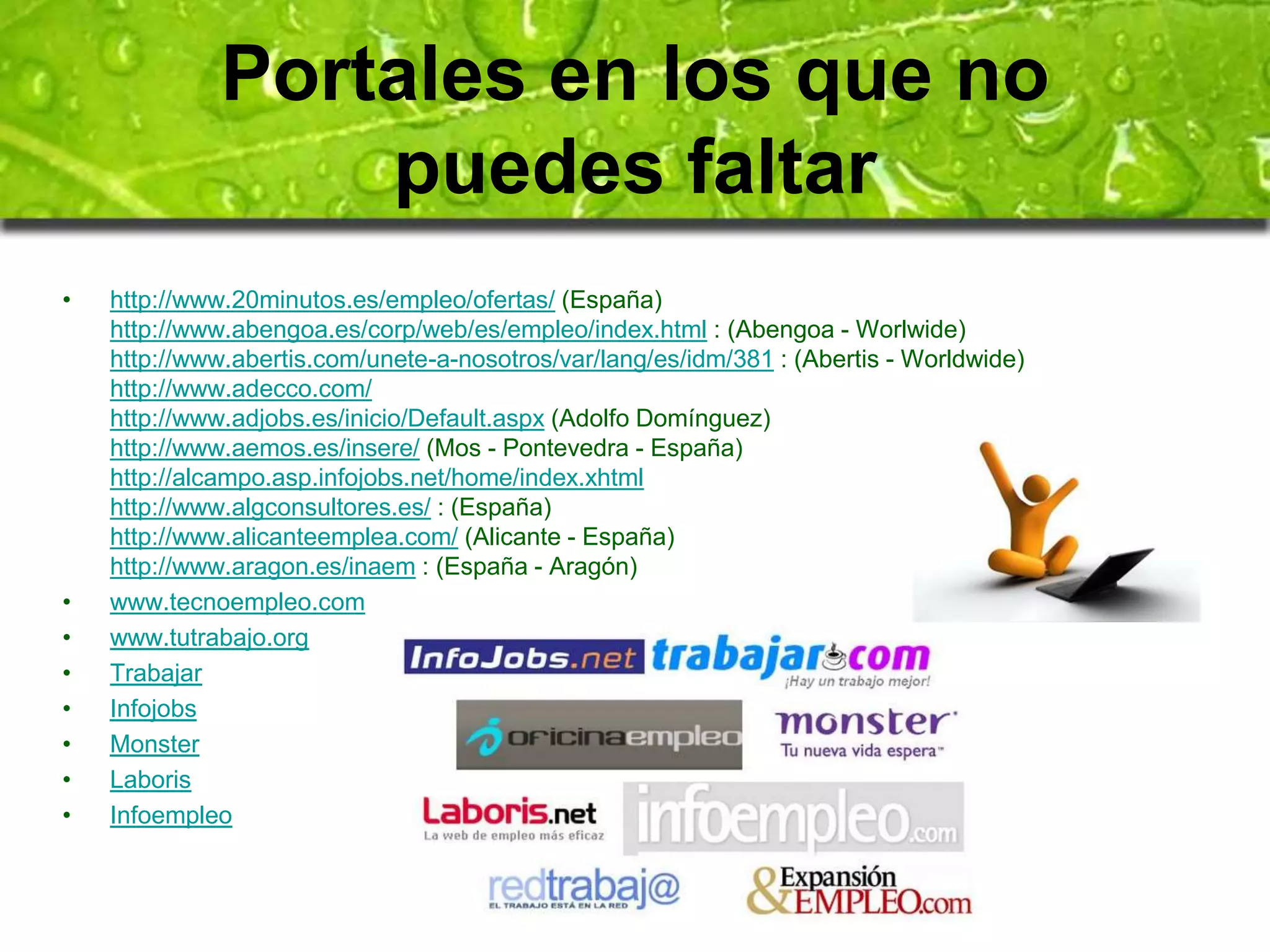 Portales en los que no 
puedes faltar 
• http://www.20minutos.es/empleo/ofertas/ (España) 
http://www.abengoa.es/corp/web/es/empleo/index.html : (Abengoa - Worlwide) 
http://www.abertis.com/unete-a-nosotros/var/lang/es/idm/381 : (Abertis - Worldwide) 
http://www.adecco.com/ 
http://www.adjobs.es/inicio/Default.aspx (Adolfo Domínguez) 
http://www.aemos.es/insere/ (Mos - Pontevedra - España) 
http://alcampo.asp.infojobs.net/home/index.xhtml 
http://www.algconsultores.es/ : (España) 
http://www.alicanteemplea.com/ (Alicante - España) 
http://www.aragon.es/inaem : (España - Aragón) 
• www.tecnoempleo.com 
• www.tutrabajo.org 
• Trabajar 
• Infojobs 
• Monster 
• Laboris 
• Infoempleo 
 