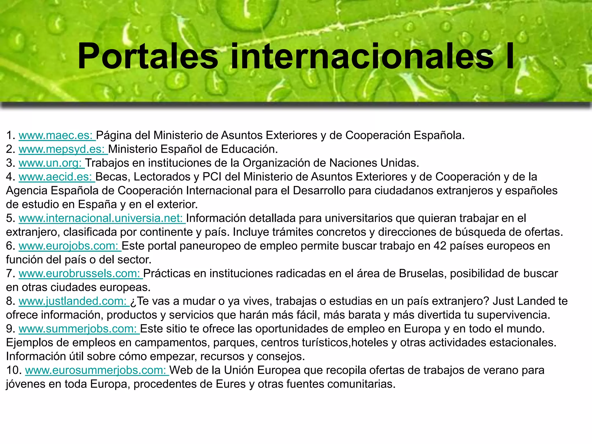 Portales internacionales I 
1. www.maec.es: Página del Ministerio de Asuntos Exteriores y de Cooperación Española. 
2. www.mepsyd.es: Ministerio Español de Educación. 
3. www.un.org: Trabajos en instituciones de la Organización de Naciones Unidas. 
4. www.aecid.es: Becas, Lectorados y PCI del Ministerio de Asuntos Exteriores y de Cooperación y de la 
Agencia Española de Cooperación Internacional para el Desarrollo para ciudadanos extranjeros y españoles 
de estudio en España y en el exterior. 
5. www.internacional.universia.net: Información detallada para universitarios que quieran trabajar en el 
extranjero, clasificada por continente y país. Incluye trámites concretos y direcciones de búsqueda de ofertas. 
6. www.eurojobs.com: Este portal paneuropeo de empleo permite buscar trabajo en 42 países europeos en 
función del país o del sector. 
7. www.eurobrussels.com: Prácticas en instituciones radicadas en el área de Bruselas, posibilidad de buscar 
en otras ciudades europeas. 
8. www.justlanded.com: ¿Te vas a mudar o ya vives, trabajas o estudias en un país extranjero? Just Landed te 
ofrece información, productos y servicios que harán más fácil, más barata y más divertida tu supervivencia. 
9. www.summerjobs.com: Este sitio te ofrece las oportunidades de empleo en Europa y en todo el mundo. 
Ejemplos de empleos en campamentos, parques, centros turísticos,hoteles y otras actividades estacionales. 
Información útil sobre cómo empezar, recursos y consejos. 
10. www.eurosummerjobs.com: Web de la Unión Europea que recopila ofertas de trabajos de verano para 
jóvenes en toda Europa, procedentes de Eures y otras fuentes comunitarias. 
 