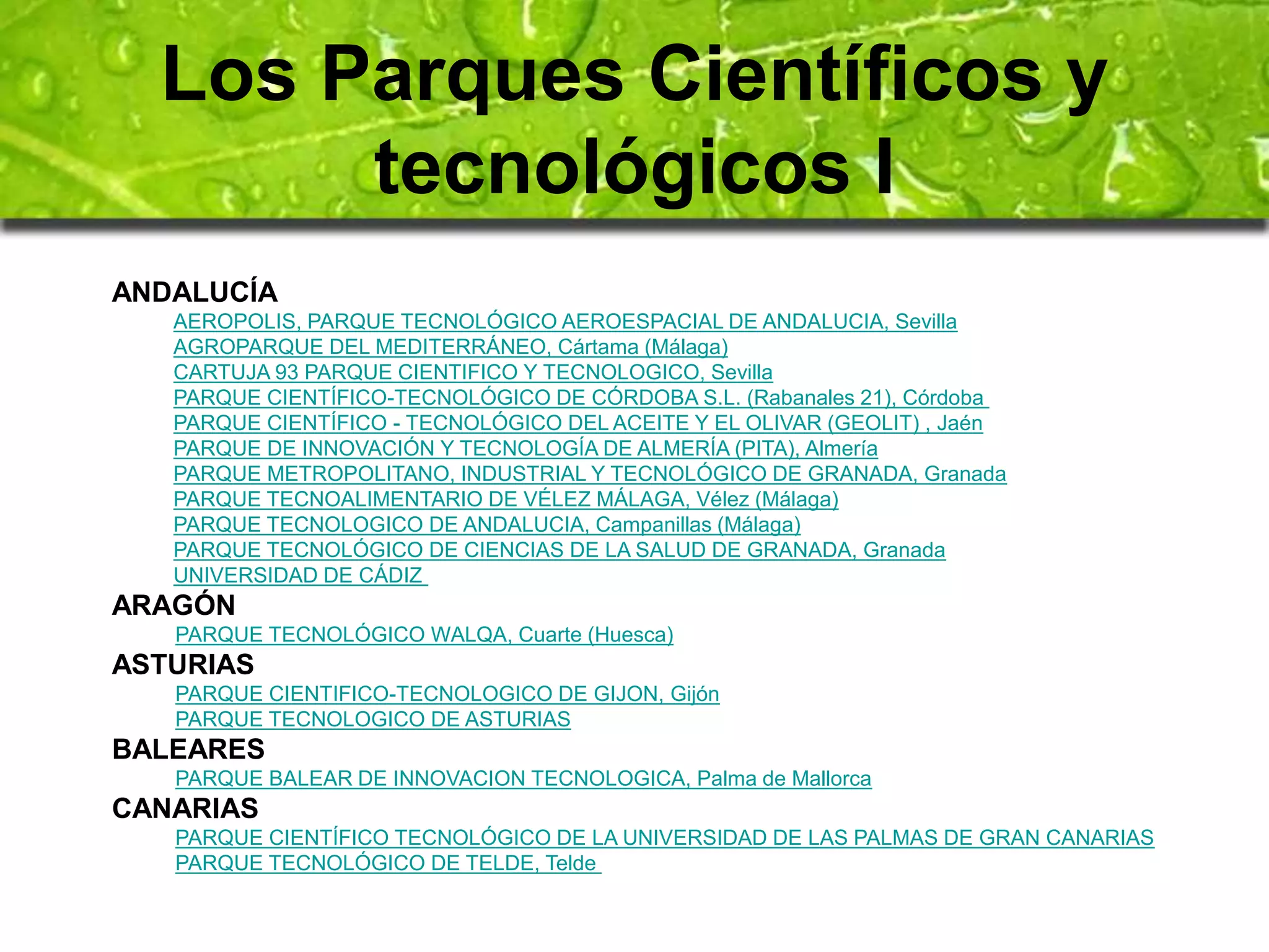 Los Parques Científicos y 
tecnológicos I 
ANDALUCÍA 
AEROPOLIS, PARQUE TECNOLÓGICO AEROESPACIAL DE ANDALUCIA, Sevilla 
AGROPARQUE DEL MEDITERRÁNEO, Cártama (Málaga) 
CARTUJA 93 PARQUE CIENTIFICO Y TECNOLOGICO, Sevilla 
PARQUE CIENTÍFICO-TECNOLÓGICO DE CÓRDOBA S.L. (Rabanales 21), Córdoba 
PARQUE CIENTÍFICO - TECNOLÓGICO DEL ACEITE Y EL OLIVAR (GEOLIT) , Jaén 
PARQUE DE INNOVACIÓN Y TECNOLOGÍA DE ALMERÍA (PITA), Almería 
PARQUE METROPOLITANO, INDUSTRIAL Y TECNOLÓGICO DE GRANADA, Granada 
PARQUE TECNOALIMENTARIO DE VÉLEZ MÁLAGA, Vélez (Málaga) 
PARQUE TECNOLOGICO DE ANDALUCIA, Campanillas (Málaga) 
PARQUE TECNOLÓGICO DE CIENCIAS DE LA SALUD DE GRANADA, Granada 
UNIVERSIDAD DE CÁDIZ 
ARAGÓN 
PARQUE TECNOLÓGICO WALQA, Cuarte (Huesca) 
ASTURIAS 
PARQUE CIENTIFICO-TECNOLOGICO DE GIJON, Gijón 
PARQUE TECNOLOGICO DE ASTURIAS 
BALEARES 
PARQUE BALEAR DE INNOVACION TECNOLOGICA, Palma de Mallorca 
CANARIAS 
PARQUE CIENTÍFICO TECNOLÓGICO DE LA UNIVERSIDAD DE LAS PALMAS DE GRAN CANARIAS 
PARQUE TECNOLÓGICO DE TELDE, Telde 
 