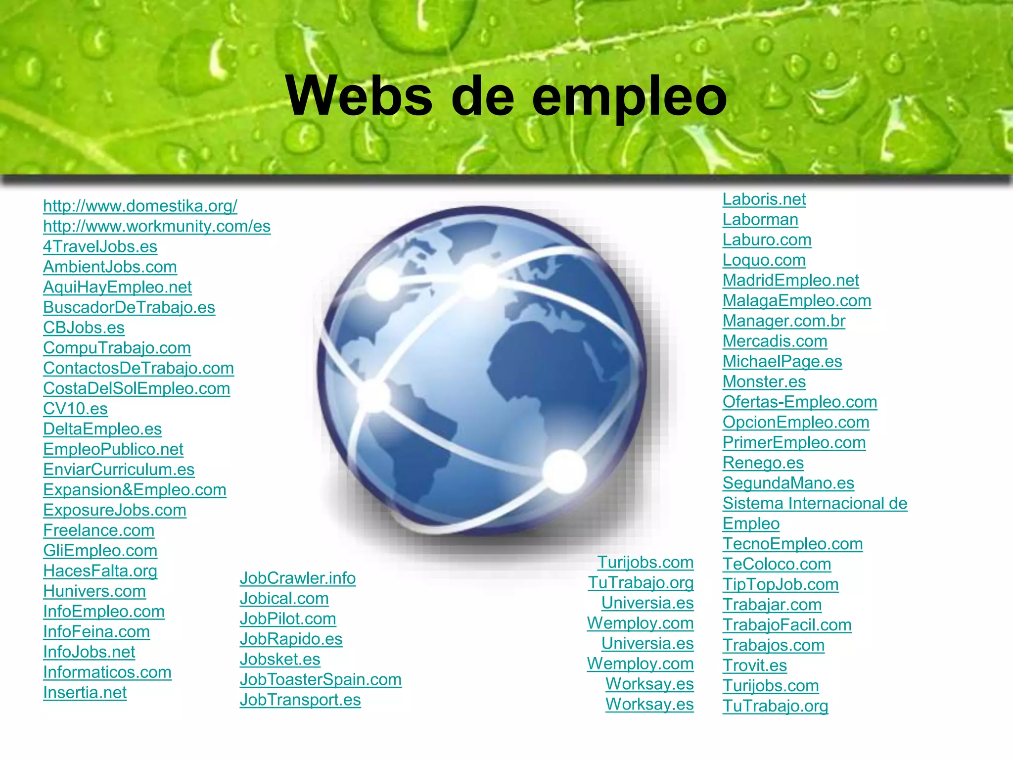 Webs de empleo 
http://www.domestika.org/ 
http://www.workmunity.com/es 
4TravelJobs.es 
AmbientJobs.com 
AquiHayEmpleo.net 
BuscadorDeTrabajo.es 
CBJobs.es 
CompuTrabajo.com 
ContactosDeTrabajo.com 
CostaDelSolEmpleo.com 
CV10.es 
DeltaEmpleo.es 
EmpleoPublico.net 
EnviarCurriculum.es 
Expansion&Empleo.com 
ExposureJobs.com 
Freelance.com 
GliEmpleo.com 
HacesFalta.org 
Hunivers.com 
InfoEmpleo.com 
InfoFeina.com 
InfoJobs.net 
Informaticos.com 
Insertia.net 
Laboris.net 
Laborman 
Laburo.com 
Loquo.com 
MadridEmpleo.net 
MalagaEmpleo.com 
Manager.com.br 
Mercadis.com 
MichaelPage.es 
Monster.es 
Ofertas-Empleo.com 
OpcionEmpleo.com 
PrimerEmpleo.com 
Renego.es 
SegundaMano.es 
Sistema Internacional de 
Empleo 
TecnoEmpleo.com 
TeColoco.com 
TipTopJob.com 
Trabajar.com 
TrabajoFacil.com 
Trabajos.com 
Trovit.es 
Turijobs.com 
TuTrabajo.org 
JobCrawler.info 
Jobical.com 
JobPilot.com 
JobRapido.es 
Jobsket.es 
JobToasterSpain.com 
JobTransport.es 
Turijobs.com 
TuTrabajo.org 
Universia.es 
Wemploy.com 
Universia.es 
Wemploy.com 
Worksay.es 
Worksay.es 
 