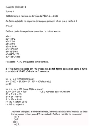 Gabarito 26/04/2014
Turma 1
1) Determine o número de termos da PG (1,2,...,256)
Ao fazer a divisão do segundo termo pelo primeiro vê-se que a razão é 2
2/1 = 2
Então a partir disso pode-se encontrar os outros termos
a1=1
a2=1*2=2
a3=2*2=4
a4=4*2=8
a5=8*2=16
a6=16*2=32
a7=32*2=64
a8=64*2=128
a9=128*2=256
Resposta : A PG em questão tem 9 termos .
2- Três números estão em PG crescente, de tal forma que a sua soma é 130 e
o produto é 27 000. Calcule os 3 números.
x/r . x . x. r = 27000 (fórmula)
x³ = 27000 = 27.100 = 3³ . 10³ = 30³ (fatorado)
x= 30
x/r + x + xr = 130 (esse 130 é a soma)
30/r + 30 + 30r = 130 Os 3 números são 10,30 e 90'
3/r + 3 + 3r = 13
3/r + 3r – 10 = 0
3r² – 10r + 3 = 0
r = (10 +- r(100- 36)/6
r = 1/3 ou seja r=3
3)Em um triângulo, a medida da base, a medida da altura e a medida da área
forma, nessa ordem, uma PG de razão 8. Então a medida da base vale:
(a) 1
(b) 2
(c) 4
(d) 8
 