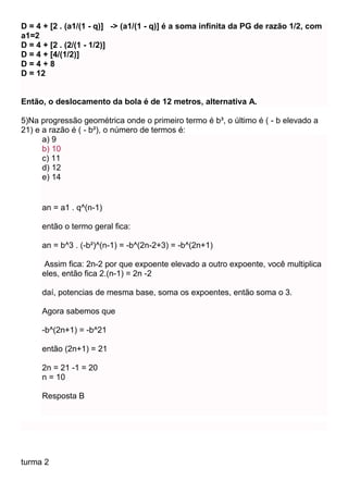 D = 4 + [2 . (a1/(1 - q)] -> (a1/(1 - q)] é a soma infinita da PG de razão 1/2, com
a1=2
D = 4 + [2 . (2/(1 - 1/2)]
D = 4 + [4/(1/2)]
D = 4 + 8
D = 12
Então, o deslocamento da bola é de 12 metros, alternativa A.
5)Na progressão geométrica onde o primeiro termo é b³, o último é ( - b elevado a
21) e a razão é ( - b²), o número de termos é:
a) 9
b) 10
c) 11
d) 12
e) 14
an = a1 . q^(n-1)
então o termo geral fica:
an = b^3 . (-b²)^(n-1) = -b^(2n-2+3) = -b^(2n+1)
Assim fica: 2n-2 por que expoente elevado a outro expoente, você multiplica
eles, então fica 2.(n-1) = 2n -2
daí, potencias de mesma base, soma os expoentes, então soma o 3.
Agora sabemos que
-b^(2n+1) = -b^21
então (2n+1) = 21
2n = 21 -1 = 20
n = 10
Resposta B
turma 2
 