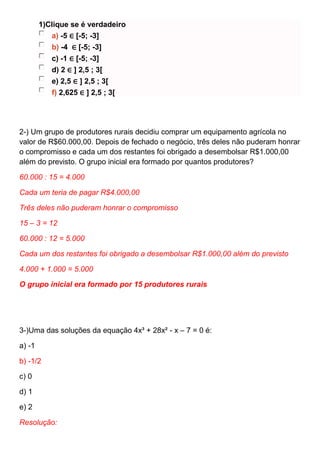 1)Clique se é verdadeiro
a) -5 ∈ [-5; -3]
b) -4 ∈ [-5; -3]
c) -1 ∈ [-5; -3]
d) 2 ∈ ] 2,5 ; 3[
e) 2,5 ∈ ] 2,5 ; 3[
f) 2,625 ∈ ] 2,5 ; 3[
2-) Um grupo de produtores rurais decidiu comprar um equipamento agrícola no
valor de R$60.000,00. Depois de fechado o negócio, três deles não puderam honrar
o compromisso e cada um dos restantes foi obrigado a desembolsar R$1.000,00
além do previsto. O grupo inicial era formado por quantos produtores?
60.000 : 15 = 4.000
Cada um teria de pagar R$4.000,00
Três deles não puderam honrar o compromisso
15 – 3 = 12
60.000 : 12 = 5.000
Cada um dos restantes foi obrigado a desembolsar R$1.000,00 além do previsto
4.000 + 1.000 = 5.000
O grupo inicial era formado por 15 produtores rurais
3-)Uma das soluções da equação 4x³ + 28x² - x – 7 = 0 é:
a) -1
b) -1/2
c) 0
d) 1
e) 2
Resolução:
 