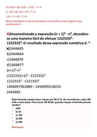 4.(-1/2)³ + 28.(-1/2)² - (-1/2) – 7 = 0
4. -1/8 + 28. 1/4 + 1/2 – 7 = 0
-1/2 + 7 + 1/2 - 7 = 0
Assim cancelamos os termos por possuir um positivo e outro negativo, que
resultará em 0.
5)Um feirante compra duas maças por R$ 0,75. Ao revendê-las, cobra R$
3,00 a meia dúzia. Para lucrar R$ 50,00, quantas maças o feirante precisa
vender?
a)40
b) 52
c) 100
d) 200
e) 400
Resolução:
 