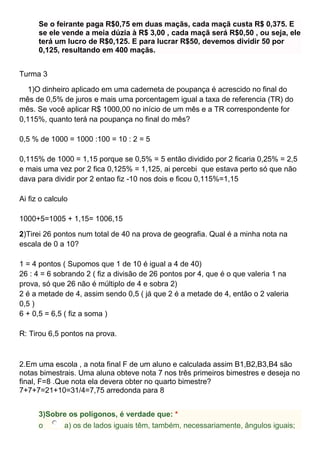 Se o feirante paga R$0,75 em duas maçãs, cada maçã custa R$ 0,375. E
se ele vende a meia dúzia à R$ 3,00 , cada maçã será R$0,50 , ou seja, ele
terá um lucro de R$0,125. E para lucrar R$50, devemos dividir 50 por
0,125, resultando em 400 maçãs.
Turma 3
1)O dinheiro aplicado em uma caderneta de poupança é acrescido no final do
mês de 0,5% de juros e mais uma porcentagem igual a taxa de referencia (TR) do
mês. Se você aplicar R$ 1000,00 no início de um mês e a TR correspondente for
0,115%, quanto terá na poupança no final do mês?
0,5 % de 1000 = 1000 :100 = 10 : 2 = 5
0,115% de 1000 = 1,15 porque se 0,5% = 5 então dividido por 2 ficaria 0,25% = 2,5
e mais uma vez por 2 fica 0,125% = 1,125, ai percebi que estava perto só que não
dava para dividir por 2 entao fiz -10 nos dois e ficou 0,115%=1,15
Ai fiz o calculo
1000+5=1005 + 1,15= 1006,15
2)Tirei 26 pontos num total de 40 na prova de geografia. Qual é a minha nota na
escala de 0 a 10?
1 = 4 pontos ( Supomos que 1 de 10 é igual a 4 de 40)
26 : 4 = 6 sobrando 2 ( fiz a divisão de 26 pontos por 4, que é o que valeria 1 na
prova, só que 26 não é múltiplo de 4 e sobra 2)
2 é a metade de 4, assim sendo 0,5 ( já que 2 é a metade de 4, então o 2 valeria
0,5 )
6 + 0,5 = 6,5 ( fiz a soma )
R: Tirou 6,5 pontos na prova.
2.Em uma escola , a nota final F de um aluno e calculada assim B1,B2,B3,B4 são
notas bimestrais. Uma aluna obteve nota 7 nos três primeiros bimestres e deseja no
final, F=8 .Que nota ela devera obter no quarto bimestre?
7+7+7=21+10=31/4=7,75 arredonda para 8
3)Sobre os polígonos, é verdade que: *
o a) os de lados iguais têm, também, necessariamente, ângulos iguais;
 