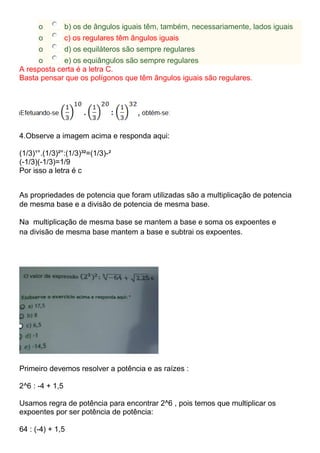 o b) os de ângulos iguais têm, também, necessariamente, lados iguais
o c) os regulares têm ângulos iguais
o d) os equiláteros são sempre regulares
o e) os equiângulos são sempre regulares
A resposta certa é a letra C.
Basta pensar que os polígonos que têm ângulos iguais são regulares.
4.Observe a imagem acima e responda aqui:
(1/3)¹°.(1/3)²°:(1/3)³²=(1/3)-²
(-1/3)(-1/3)=1/9
Por isso a letra é c
As propriedades de potencia que foram utilizadas são a multiplicação de potencia
de mesma base e a divisão de potencia de mesma base.
Na multiplicação de mesma base se mantem a base e soma os expoentes e
na divisão de mesma base mantem a base e subtrai os expoentes.
Primeiro devemos resolver a potência e as raízes :
2^6 : -4 + 1,5
Usamos regra de potência para encontrar 2^6 , pois temos que multiplicar os
expoentes por ser potência de potência:
64 : (-4) + 1,5
 