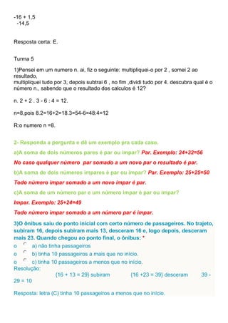 -16 + 1,5
-14,5
Resposta certa: E.
Turma 5
1)Pensei em um numero n. ai, fiz o seguinte: multipliquei-o por 2 , somei 2 ao
resultado,
multipliquei tudo por 3, depois subtrai 6 , no fim ,dividi tudo por 4. descubra qual é o
número n., sabendo que o resultado dos calculos é 12?
n. 2 + 2 . 3 - 6 : 4 = 12.
n=8,pois 8.2=16+2=18.3=54-6=48:4=12
R:o numero n =8.
2- Responda a pergunta e dê um exemplo pra cada caso.
a)A soma de dois números pares é par ou impar? Par. Exemplo: 24+32=56
No caso qualquer número par somado a um novo par o resultado é par.
b)A soma de dois números impares é par ou impar? Par. Exemplo: 25+25=50
Todo número impar somado a um novo impar é par.
c)A soma de um número par e um número impar é par ou impar?
Impar. Exemplo: 25+24=49
Todo número impar somado a um número par é impar.
3)O ônibus saiu do ponto inicial com certo número de passageiros. No trajeto,
subiram 16, depois subiram mais 13, desceram 16 e, logo depois, desceram
mais 23. Quando chegou ao ponto final, o ônibus: *
o a) não tinha passageiros
o b) tinha 10 passageiros a mais que no início.
o c) tinha 10 passageiros a menos que no início.
Resolução:
{16 + 13 = 29} subiram {16 +23 = 39} desceram 39 -
29 = 10
Resposta: letra (C) tinha 10 passageiros a menos que no início.
 