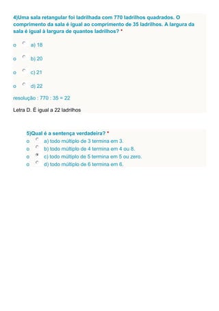 4)Uma sala retangular foi ladrilhada com 770 ladrilhos quadrados. O
comprimento da sala é igual ao comprimento de 35 ladrilhos. A largura da
sala é igual à largura de quantos ladrilhos? *
o a) 18
o b) 20
o c) 21
o d) 22
resolução : 770 : 35 = 22
Letra D. É igual a 22 ladrilhos
5)Qual é a sentença verdadeira? *
o a) todo múltiplo de 3 termina em 3.
o b) todo múltiplo de 4 termina em 4 ou 8.
o c) todo múltiplo de 5 termina em 5 ou zero.
o d) todo múltiplo de 6 termina em 6.
 