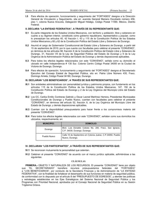 Martes 26 de abril de 2016 DIARIO OFICIAL (Primera Sección) 15
I.5 Para efectos de operación, funcionamiento y seguimiento del “FORTASEG” designa a la Dirección
General de Vinculación y Seguimiento, sita en: avenida General Mariano Escobedo número 456,
piso 1, colonia Nueva Anzures, Delegación Miguel Hidalgo, Código Postal 11590, México, Distrito
Federal.
II. DECLARA “LA ENTIDAD FEDERATIVA”, A TRAVÉS DE SU REPRESENTANTE QUE:
II.1 Es parte integrante de los Estados Unidos Mexicanos, con territorio y población, libre y soberano en
cuanto a su régimen interior, constituido como gobierno republicano, representativo y popular, como
lo preceptúan los artículos 40, 42 fracción I, 43 y 115 de la Constitución Política de los Estados
Unidos Mexicanos y 60 y 62 de la Constitución Política del Estado Libre y Soberano de Durango.
II.2 Asumió el cargo de Gobernador Constitucional del Estado Libre y Soberano de Durango, a partir del
15 de septiembre de 2010; por lo que cuenta con facultades para celebrar el presente “CONVENIO”,
en términos de los artículos 98, fracción X de la Constitución Política del Estado Libre y Soberano de
Durango, 31, fracción VII de la Ley de Seguridad Pública del Estado de Durango y 9 de la Ley
Orgánica de la Administración Pública del Estado de Durango y demás disposiciones aplicables.
II.3 Para todos los efectos legales relacionados con este “CONVENIO”, señala como su domicilio el
ubicado en calle Independencia # 135 Sur. Colonia Centro Código Postal 34000 en la Ciudad de
Victoria de Durango, Durango.
II.4 Para efectos de operación, funcionamiento y seguimiento del “FORTASEG” designa al Secretariado
Ejecutivo del Consejo Estatal de Seguridad Pública, sito en: Patria Libre Número 435, Fracc.
Domingo Arrieta, Código Postal 34180, Durango, Durango.
III. DECLARAN “LOS BENEFICIARIOS”, A TRAVÉS DE SUS REPRESENTANTES QUE:
III.1 Son entidades administrativas con personalidad jurídica y patrimonio propios, con fundamento en los
artículos 115 de la Constitución Política de los Estados Unidos Mexicanos; 147, 150 de la
Constitución Política del Estado de Durango y 2 de la Ley Orgánica del Municipio Libre del Estado
de Durango.
III.2 Los CC. Carlos Emilio Contreras Galindo y Oscar Leonel Martínez Herrera, Presidentes Municipales
Constitucionales de Durango y Pueblo Nuevo, cuentan con facultades para celebrar el presente
“CONVENIO”, en términos del artículo 52, fracción X, de la Ley Orgánica del Municipio Libre del
Estado de Durango, y demás disposiciones aplicables.
III.3 Cuentan con la disponibilidad presupuestaria para hacer frente a los compromisos materia del
presente “CONVENIO”.
III.4 Para todos los efectos legales relacionados con este “CONVENIO”, señalan como sus domicilios los
ubicados, respectivamente, en:
MUNICIPIO: DOMICILIO:
Durango
Blvd. Luis Donaldo Colosio No. 200, Fracc. San Ignacio.
C.P. 34030, Durango, Durango.
Pueblo Nuevo
Calle 16 de Septiembre s/n Colonia Juárez, C.P.34950, Pueblo
Nuevo, Durango.
IV. DECLARAN “LOS PARTICIPANTES”, A TRAVÉS DE SUS REPRESENTANTES QUE:
IV.1 Se reconocen mutuamente la personalidad que ostentan.
IV.2 Celebran el presente “CONVENIO” de acuerdo con el marco jurídico aplicable, adhiriéndose a las
siguientes:
CLÁUSULAS
PRIMERA.- OBJETO Y NATURALEZA DE LOS RECURSOS. El presente “CONVENIO” tiene por objeto
que “EL SECRETARIADO” transfiera recursos presupuestarios federales del “FORTASEG”
a “LOS BENEFICIARIOS”, por conducto de la Secretaría Finanzas y de Administración de “LA ENTIDAD
FEDERATIVA”, con la finalidad de fortalecer el desempeño de sus funciones en materia de seguridad pública,
de conformidad con lo dispuesto por el artículo 8 del “PRESUPUESTO DE EGRESOS”, y atender las políticas
y estrategias establecidas en los Ejes Estratégicos del Sistema Nacional de Seguridad Pública y los
Programas con Prioridad Nacional, aprobados por el Consejo Nacional de Seguridad Pública en su Sesión
Trigésima Octava.
 