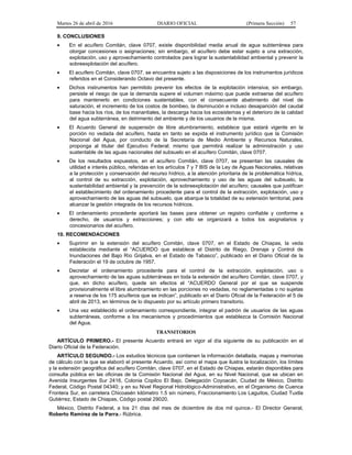 Martes 26 de abril de 2016 DIARIO OFICIAL (Primera Sección) 57
9. CONCLUSIONES
• En el acuífero Comitán, clave 0707, existe disponibilidad media anual de agua subterránea para
otorgar concesiones o asignaciones; sin embargo, el acuífero debe estar sujeto a una extracción,
explotación, uso y aprovechamiento controlados para lograr la sustentabilidad ambiental y prevenir la
sobreexplotación del acuífero.
• El acuífero Comitán, clave 0707, se encuentra sujeto a las disposiciones de los instrumentos jurídicos
referidos en el Considerando Octavo del presente.
• Dichos instrumentos han permitido prevenir los efectos de la explotación intensiva; sin embargo,
persiste el riesgo de que la demanda supere el volumen máximo que puede extraerse del acuífero
para mantenerlo en condiciones sustentables, con el consecuente abatimiento del nivel de
saturación, el incremento de los costos de bombeo, la disminución e incluso desaparición del caudal
base hacia los ríos, de los manantiales, la descarga hacia los ecosistemas y el deterioro de la calidad
del agua subterránea, en detrimento del ambiente y de los usuarios de la misma.
• El Acuerdo General de suspensión de libre alumbramiento, establece que estará vigente en la
porción no vedada del acuífero, hasta en tanto se expida el instrumento jurídico que la Comisión
Nacional del Agua, por conducto de la Secretaría de Medio Ambiente y Recursos Naturales,
proponga al titular del Ejecutivo Federal; mismo que permitirá realizar la administración y uso
sustentable de las aguas nacionales del subsuelo en el acuífero Comitán, clave 0707.
• De los resultados expuestos, en el acuífero Comitán, clave 0707, se presentan las causales de
utilidad e interés público, referidas en los artículos 7 y 7 BIS de la Ley de Aguas Nacionales, relativas
a la protección y conservación del recurso hídrico, a la atención prioritaria de la problemática hídrica,
al control de su extracción, explotación, aprovechamiento y uso de las aguas del subsuelo, la
sustentabilidad ambiental y la prevención de la sobreexplotación del acuífero; causales que justifican
el establecimiento del ordenamiento procedente para el control de la extracción, explotación, uso y
aprovechamiento de las aguas del subsuelo, que abarque la totalidad de su extensión territorial, para
alcanzar la gestión integrada de los recursos hídricos.
• El ordenamiento procedente aportará las bases para obtener un registro confiable y conforme a
derecho, de usuarios y extracciones; y con ello se organizará a todos los asignatarios y
concesionarios del acuífero.
10. RECOMENDACIONES
• Suprimir en la extensión del acuífero Comitán, clave 0707, en el Estado de Chiapas, la veda
establecida mediante el “ACUERDO que establece el Distrito de Riego, Drenaje y Control de
Inundaciones del Bajo Río Grijalva, en el Estado de Tabasco”, publicado en el Diario Oficial de la
Federación el 19 de octubre de 1957.
• Decretar el ordenamiento procedente para el control de la extracción, explotación, uso o
aprovechamiento de las aguas subterráneas en toda la extensión del acuífero Comitán, clave 0707, y
que, en dicho acuífero, quede sin efectos el “ACUERDO General por el que se suspende
provisionalmente el libre alumbramiento en las porciones no vedadas, no reglamentadas o no sujetas
a reserva de los 175 acuíferos que se indican”, publicado en el Diario Oficial de la Federación el 5 de
abril de 2013, en términos de lo dispuesto por su artículo primero transitorio.
• Una vez establecido el ordenamiento correspondiente, integrar el padrón de usuarios de las aguas
subterráneas, conforme a los mecanismos y procedimientos que establezca la Comisión Nacional
del Agua.
TRANSITORIOS
ARTÍCULO PRIMERO.- El presente Acuerdo entrará en vigor al día siguiente de su publicación en el
Diario Oficial de la Federación.
ARTÍCULO SEGUNDO.- Los estudios técnicos que contienen la información detallada, mapas y memorias
de cálculo con la que se elaboró el presente Acuerdo, así como el mapa que ilustra la localización, los límites
y la extensión geográfica del acuífero Comitán, clave 0707, en el Estado de Chiapas, estarán disponibles para
consulta pública en las oficinas de la Comisión Nacional del Agua, en su Nivel Nacional, que se ubican en
Avenida Insurgentes Sur 2416, Colonia Copilco El Bajo, Delegación Coyoacán, Ciudad de México, Distrito
Federal, Código Postal 04340; y en su Nivel Regional Hidrológico-Administrativo, en el Organismo de Cuenca
Frontera Sur, en carretera Chicoasén kilómetro 1.5 sin número, Fraccionamiento Los Laguitos, Ciudad Tuxtla
Gutiérrez, Estado de Chiapas, Código postal 29020.
México, Distrito Federal, a los 21 días del mes de diciembre de dos mil quince.- El Director General,
Roberto Ramírez de la Parra.- Rúbrica.
 