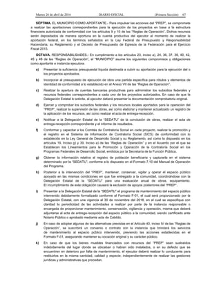 Martes 26 de abril de 2016 DIARIO OFICIAL (Primera Sección) 67
SÉPTIMA. EL MUNICIPIO COMO APORTANTE.- Para impulsar las acciones del “PREP”, se compromete
a realizar las aportaciones correspondientes para la ejecución de los proyectos en base a la estructura
financiera autorizada de conformidad con los artículos 9 y 10 de las “Reglas de Operación”. Dichos recursos
serán depositados de manera oportuna en la cuenta productiva del ejecutor al momento de realizar la
aportación federal, en los términos señalados en la Ley Federal de Presupuesto y Responsabilidad
Hacendaria, su Reglamento y el Decreto de Presupuesto de Egresos de la Federación para el Ejercicio
Fiscal 2015.
OCTAVA. RESPONSABILIDADES.- En cumplimiento a los artículos 23, inciso a), 24, 36, 37, 39, 40, 42,
45 y 48 de las “Reglas de Operación”, el “MUNICIPIO” asume los siguientes compromisos y obligaciones
como aportante e instancia ejecutora:
a) Presentar la suficiencia presupuestal líquida destinada a cubrir su aportación para la ejecución del o
los proyectos aprobados.
b) Incorporar al presupuesto de ejecución de obra una partida específica para rótulos y elementos de
identidad de conformidad a lo establecido en el Anexo VII de las “Reglas de Operación”.
c) Realizar la apertura de cuentas bancarias productivas para administrar los subsidios federales y
recursos federales correspondientes a cada uno de los proyectos autorizados. En caso de que la
Delegación Estatal lo solicite, el ejecutor deberá presentar la documentación comprobatoria original.
d) Ejercer y comprobar los subsidios federales y los recursos locales aportados para la operación del
“PREP”, realizar la supervisión de las obras, así como elaborar y mantener actualizado un registro de
la aplicación de los recursos, así como realizar el acta de entrega-recepción.
e) Notificar a la Delegación Estatal de la “SEDATU” de la conclusión de obras, realizar el acta de
entrega-recepción correspondiente y el informe de resultados.
f) Conformar y capacitar a los Comités de Contraloría Social en cada proyecto, realizar la promoción y
el registro en el Sistema de Información de Contraloría Social (SICS) de conformidad con lo
establecido en la Ley General de Desarrollo Social y su Reglamento, así como lo dispuesto en los
artículos 19, Inciso g) y 39, Inciso a) de las “Reglas de Operación” y en el Acuerdo por el que se
Establecen los Lineamientos para la Promoción y Operación de la Contraloría Social en los
Programas Federales de Desarrollo Social, emitidos por la Secretaría de la Función Pública.
g) Obtener la información relativa al registro de población beneficiaria y capturarla en el sistema
determinado por la “SEDATU”, conforme a lo dispuesto en el Formato 7.10 del Manual de Operación
del Programa.
h) Posterior a la intervención del “PREP”, mantener, conservar, vigilar y operar el espacio público
apoyado en las mismas condiciones en que fue entregado a la comunidad, coordinándose con la
Delegación Estatal de la “SEDATU” para una evaluación anual de obras, equipamiento.
El incumplimiento de esta obligación causará la exclusión de apoyos posteriores del “PREP”.
i) Presentar a la Delegación Estatal de la “SEDATU” el programa de mantenimiento del espacio público
intervenido debidamente formalizado conforme al Formato F-01, el cual será proporcionado por la
Delegación Estatal, con una vigencia al 30 de noviembre del 2018, en el cual se especifique con
claridad la periodicidad de las actividades a realizar por parte de la instancia responsable o
encargada de proporcionar mantenimiento, conservación, vigilancia y operación, misma que deberá
adjuntarse al acta de entrega-recepción del espacio público a la comunidad, siendo certificado ante
Notario Público o aprobado mediante acta de Cabildo.
j) En caso de adoptar algunas de las alternativas previstas en el Artículo 40, inciso IV de las “Reglas de
Operación”, se suscribirá un convenio o contrato con la instancia que brindará los servicios
de mantenimiento al espacio público intervenido, previendo las acciones establecidas en el
Formato F-01, asegurando mantener su vocación original y su carácter público.
k) En caso de que los bienes muebles financiados con recursos del “PREP” sean sustraídos
indebidamente del lugar donde se ubicaban o habían sido instalados, o en su defecto que se
encuentren en deterioro por falta de mantenimiento, el ejecutor deberá realizar lo conducente para
restituirlos en la misma cantidad, calidad y especie; independientemente de realizar las gestiones
jurídicas y administrativas que procedan.
 