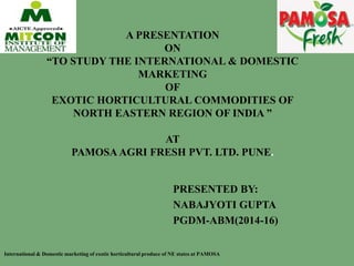 A PRESENTATION
ON
“TO STUDY THE INTERNATIONAL & DOMESTIC
MARKETING
OF
EXOTIC HORTICULTURAL COMMODITIES OF
NORTH EASTERN REGION OF INDIA ”
AT
PAMOSA AGRI FRESH PVT. LTD. PUNE.
PRESENTED BY:
NABAJYOTI GUPTA
PGDM-ABM(2014-16)
International & Domestic marketing of exotic horticultural produce of NE states at PAMOSA
 
