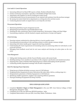 Cost Audit & Control Operations
Generating different Cost Based MIS reports on Daily, Weekly & Monthly Basis.
Closely monitoring consumption, especially on Perishables & High Value Goods.
Negotiating with suppliers on rates by tracking the market trends.
Conducting market surveys for procurement of raw material with assistance from the purchase manager.
By issuing cost control check lists to departments so as bring down the cost from source.
Conducting physical audits on regular basis so as to keep the cost intact.
Procurement Operations
Maintaining Staff Duty Logs & Assignment records
Maintaining Food Production Logs & Buffet Return Logs
Handling the daily maintenance logs for buffet temperature, thermometer, fridges and deep fridges
Guaranteeing compliance with the standard company specification of recipes and hygiene.
Client Servicing
Ensuring customer satisfaction by achieving delivery of service quality norms.
Executing policies & procedures in the operating systems to achieve greater customer delight.
Interacting with clients, handle guests’ requests & resolving complaints.
Understanding the Guest requirements & formulating menus & customizing dishes for individuals as well
as private Functions
Managing Guest feedback record and do root cause analysis and drawing out action plans on the root
cause.
Team Management
Tabling daily briefing session with the Team & Weekly session with session heads.
Handling training of new members in accordance to the company’s specification and standard procedure.
Preparing Duty rosters of Kitchen Staff Organizing leaves without interrupting smooth operation.
Conducting monthly department meetings with all staffs in department.
Hotel Pre-Opening Project Operation
Doing layouts of kitchen & kitchen accessory areas in CAD Software.
Designing Kitchen Equipments (Custom Fabrications like make tables, shelves, cooking range etc.)
Doing Isometric placements of Kitchen Equipments in CAD Software.
Identifying suitable equipments, suppliers and comparing different quotations.
Placing & Installing all equipments & Doing Trial Run.
EDUCATION QUALIFICATION
Completed Bachelor’s Degree of Hotel Management in the year 2007, from Srinivas College of Hotel
Management, Mangalore- India
Completed 10+2 in the year 2003 from SRVHS Ernakulum - India
Completed Matriculation in the year 2001, from Mary Matha, Thrikkakara - India
 
