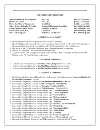 THE EMPLOYMENT CHRONICLE
Mövenpick Hotel & Spa, Bangalore Sous Chef May 2015 to till date
Holiday Inn Cochin Sous Chef Jan 2014 to May 2015
Oyster Bay Chain of Restaurants Head Chef Oct 2011 to Jan 2014
Waves Berjaya, Colombo, Sri Lanka Restaurant Manager & Sous Chef July 2010 to Sep 2011
Ramada Resort, Cochin, Kerala Demi chef de partite July 2008 to July 2010
Goa Marriott Resort, Goa Commis-II June2007 to July 2008
Pizza Hut, Mangalore Part Time Team Member Nov 2005 to Sep 2006
ADDITIONAL ASSAINMENT
Handled additional Profile of Operational cost auditor in Oyster Bay.
Handled additional Assignment of Corporate marketing for a period of 6 months in Oyster Bay, Bangalore.
Had assisted Chef Thomson K Francis (Kitchen & F & B Consultant) for 5 Star Hotel Projects.
Worked as an R & D Chef in the preopening team for Oyster Bay chain of restaurant.
Worked as a consultant Chef for Leisureville Hotels,Cochin.
Assigned to Cater UPA Chair person Sonya Gandhi, Rahul Gandhi & Family by Lakshadweep SPORTS
Dept up on the VIP visit to Lakshadweep Islands.
INDUSTRIAL TRAININGS
Undertook Vocational Training at Hotel Leela Palace, Bangalore for two Months.
Undertook Vocational Training at Hotel Taj Malabar, Cochin for two Months.
Undertook Vocational Training at Hotel Le Meridien, Cochin for two Months.
E- LERNINGS & TRAININGS
Had Successfully Completed IHG Leadership Fundamentals Training Programme “Accelerated Leadership
Development Programme” (ALDP)
Successfully Completed e- Learning on”IHG Foundation Food Safety (Level -2)”.
Successfully Completed e- Learning on “IHG Management on Food Safety”.
Successfully Completed e- Learning on “Managing Fire Safety in IHG”.
Successfully Completed e- Learning on “Code of Conduct” Training in IHG.
Successfully Completed Harvard Manage Mentor topic “Team Management”
Successfully Completed Harvard Manage Mentor topic “Time Management”
Successfully Completed Harvard Manage Mentor topic “Customer Focus”
Successfully Completed Harvard Manage Mentor topic “Decision Making”
Successfully Completed Harvard Manage Mentor topic ”Difficult Interaction”
Successfully Completed Harvard Manage Mentor topic “Budgeting”
Successfully Completed Harvard Manage Mentor topic “Business Case Development”
Successfully Completed Harvard Manage Mentor topic “Delegating”
Successfully Completed Harvard Manage Mentor topic “Presentation Skills”
Successfully Completed Harvard Manage Mentor topic “Ethics at Work”
Successfully Completed Harvard Manage Mentor topic “Coaching”
Successfully Completed Harvard Manage Mentor topic “Career Management”
Had undergone Marriott International Training Programme “Great food safe food”
Had undergone Training Session on HACCAP conducted by certified HACCAP Trainer.
 