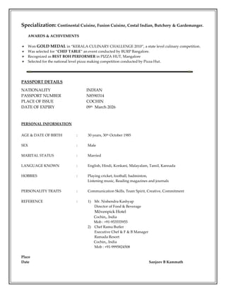 Specialization: Continental Cuisine, Fusion Cuisine, Costal Indian, Butchery & Gardemanger.
AWARDS & ACHIVEMENTS
Won GOLD MEDAL in “KERALA CULINARY CHALLENGE 2010”, a state level culinary competition.
Was selected for “CHEF TABLE” an event conducted by BURP Bangalore.
Recognized as BEST BOH PERFORMER in PIZZA HUT, Mangalore
Selected for the national level pizza making competition conducted by Pizza Hut.
PASSPORT DETAILS
NATIONALITY INDIAN
PASSPORT NUMBER N8590314
PLACE OF ISSUE COCHIN
DATE OF EXPIRY 09th March 2026
PERSONAL INFORMATION
AGE & DATE OF BIRTH : 30 years, 30th October 1985
SEX : Male
MARITAL STATUS : Married
LANGUAGE KNOWN : English, Hindi, Konkani, Malayalam, Tamil, Kannada
HOBBIES : Playing cricket, football, badminton,
Listening music, Reading magazines and journals
PERSONALITY TRAITS : Communication Skills, Team Spirit, Creative, Commitment
REFERENCE : 1) Mr. Nishendra Kashyap
Director of Food & Beverage
Mövenpick Hotel
Cochin,, India
Mob : +91-953555955
2) Chef Ramu Butler
Executive Chef & F & B Manager
Ramada Resort
Cochin,, India
Mob : +91-9995824508
Place
Date Sanjeev B Kammath
 