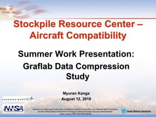 Stockpile Resource Center –
Aircraft Compatibility
Summer Work Presentation:
Graflab Data Compression
Study
Myuran Kanga
August 12, 2010
Sandia is a multiprogram laboratory operated by Sandia Corporation, a Lockheed Martin Company,
for the United States Department of Energy’s National Nuclear Security Administration
under contract DE-AC04-94AL85000.
 