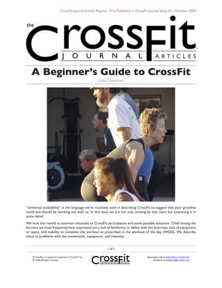 CrossFit Journal Article Reprint. First Published in CrossFit Journal Issue 26 - October 2004




   A Beginner’s Guide to CrossFit
                                                             Greg Glassman




“Universal scaleability” is the language we’ve routinely used in describing CrossFit to suggest that your grandma
could and should be working out with us. In this issue we are not only sticking by that claim but examining it in
some detail.
We look this month at common obstacles to CrossFit participation and some possible solutions. Chief among the
barriers we most frequently hear expressed are a lack of familiarity or ability with the exercises, lack of equipment
or space, and inability to complete the workout as prescribed in the workout of the day (WOD). We describe
these as problems with the movements, equipment, and intensity.


                                                                  of 5

    ® CrossFit is a registered trademark of CrossFit, Inc.                                  Subscription info at http://store.crossfit.com
    © 2006 All rights reserved.                                                                    Feedback to feedback@crossfit.com
 