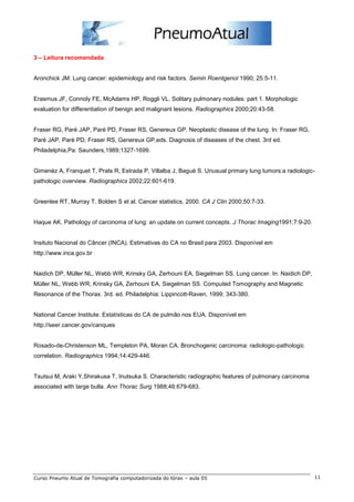 3 – Leitura recomendada 
Aronchick JM. Lung cancer: epidemiology and risk factors. Semin Roentgenol 1990; 25:5-11. 
Erasmus JF, Connoly FE, McAdams HP, Roggli VL. Solitary pulmonary nodules: part 1. Morphologic 
evaluation for differentiation of benign and malignant lesions. Radiographics 2000;20:43-58. 
Fraser RG, Paré JAP, Paré PD, Fraser RS, Genereux GP. Neoplastic disease of the lung. In: Fraser RG, 
Paré JAP, Paré PD, Fraser RS, Genereux GP,eds. Diagnosis of diseases of the chest. 3rd ed. 
Philadelphia,Pa: Saunders,1989;1327-1699. 
Gimenéz A, Franquet T, Prats R, Estrada P, Villalba J, Bagué S. Unusual primary lung tumors:a radiologic-pathologic 
overview. Radiographics 2002;22:601-619. 
Greenlee RT, Murray T, Bolden S et al. Cancer statistics, 2000. CA J Clin 2000;50:7-33. 
Haque AK. Pathology of carcinoma of lung: an update on current concepts. J Thorac Imaging1991;7:9-20. 
Insituto Nacional do Câncer (INCA). Estimativas do CA no Brasil para 2003. Disponível em 
http://www.inca.gov.br 
Naidich DP, Müller NL, Webb WR, Krinsky GA, Zerhouni EA, Siegelman SS. Lung cancer. In: Naidich DP, 
Müller NL, Webb WR, Krinsky GA, Zerhouni EA, Siegelman SS. Computed Tomography and Magnetic 
Resonance of the Thorax. 3rd. ed. Philadelphia: Lippincott-Raven, 1999; 343-380. 
National Cancer Institute. Estatísticas do CA de pulmão nos EUA. Disponível em 
http://seer.cancer.gov/canques 
Rosado-de-Christenson ML, Templeton PA, Moran CA. Bronchogenic carcinoma: radiologic-pathologic 
correlation. Radiographics 1994;14:429-446. 
Tsutsui M, Araki Y,Shirakusa T, Inutsuka S. Characteristic radiographic features of pulmonary carcinoma 
associated with large bulla. Ann Thorac Surg 1988;46:679-683. 
Curso Pneumo Atual de Tomografia computadorizada do tórax – aula 05 11 
